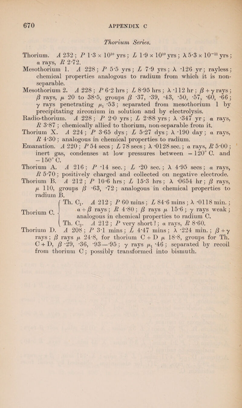 Thorium Series. Thorium. A 232 ; P 1*3 x 1010 yrs; L 1*9 x 1010 yrs ; A 5*3 x 10~n yrs ; a rays, P 2-72. Mesothorium 1. A 228; P 5'5 yrs; L 7‘9 yrs; A T26 yr; rayless; chemical properties analogous to radium from which it is non- separable. Mesothorium 2. A 228; P 6*2 hrs; Z8'95hrs; A *112 hr; /3 + yrays; /3 rays, p. 20 to 38*5, groups (3 '37, '39, '43, *50, *57, *60, *66; y rays penetrating /Xj '53; separated from mesothorium 1 by precipitating zirconium in solution and by electrolysis. Radio-thorium. A 228; P 2*0 yrs; L 2'88 yrs; A '347 yr; a rays, R 3*87 ; chemically allied to thorium, non-separable from it. Thorium X. A 224; P 3-65 dys; L 5'27 dys; A T90 day; a rays, R 4*30; analogous in chemical properties to radium. Emanation. A 220 ; P 54 secs; L 78 secs; A -0128 sec.; a rays, R 5'00 ; inert gas, condenses at low pressures between — 120° C. and -150° C. Thorium A. A 216; P T4 sec.; L '20 sec.; A 4*95 secs; a rays, R 5*70; positively charged and collected on negative electrode. Thorium B. A 212; P 10-6 hrs; L 15*3 hrs; A -0654 hr; (3 rays, /x 110, groups (3 '63, *72; analogous in chemical properties to radium B. Th. Cj. A 212 ; P 60 mins; L 84'6 mins; A *0118 min.; a + (3 rays; R 4'80; (3 rays p. 15'6; y rays weak; analogous in chemical properties to radium C. Th. C2. A 212; P very short?; a rays, R 8'60. Thorium D. A 208; P 3T mins; L 4'47 mins; A '224 min.; (3+y rays; (3 ra3^s p, 24*8, for thorium C + D p, 18*8, groups for Th. C + D, /3 '29, *36, '93—-95 ; y rays p,x *46 ; separated by recoil from thorium C; possibly transformed into bismuth.
