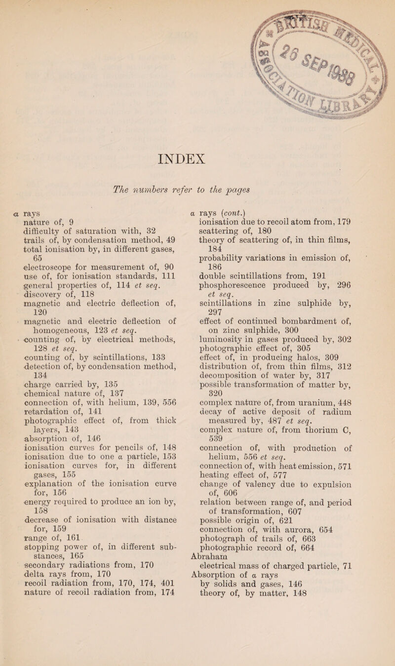 INDEX The numbers refer to the pages cl rays nature of, 9 difficulty of saturation with, 32 trails of, by condensation method, 49 total ionisation by, in different gases, 65 electroscope for measurement of, 90 use of, for ionisation standards, 111 general properties of, 114 et seq. discovery of, 118 magnetic and electric deflection of, 120 magnetic and electric deflection of homogeneous, 123 et seq. counting of, by electrical methods, 128 et seq. counting of, by scintillations, 133 detection of, by condensation method, 134 charge carried by, 135 chemical nature of, 137 connection of, with helium, 139, 556 retardation of, 141 photographic effect of, from thick layers, 143 absorption of, 146 ionisation curves for pencils of, 148 ionisation due to one a particle, 153 ionisation curves for, in different gases, 155 explanation of the ionisation curve for, 156 energy required to produce an ion by, 158 decrease of ionisation with distance for, 159 range of, 161 stopping power of, in different sub¬ stances, 165 secondary radiations from, 170 delta rays from, 170 recoil radiation from, 170, 174, 401 nature of recoil radiation from, 174 a rays (cont.) ionisation due to recoil atom from, 179 scattering of, 180 theory of scattering of, in thin films, 184 probability variations in emission of, 186 double scintillations from, 191 phosphorescence produced by, 296 et seq. scintillations in zinc sulphide by, 297 effect of continued bombardment of, on zinc sulphide, 300 luminosity in gases produced by, 302 photographic effect of, 305 effect of, in producing halos, 309 distribution of, from thin films, 312 decomposition of water by, 317 possible transformation of matter by, 320 complex nature of, from uranium, 448 decay of active deposit of radium measured by, 487 et seq. complex nature of, from thorium C, 539 connection of, with production of helium, 556 et seq. connection of, with heat emission, 571 heating effect of, 577 change of valencv due to expulsion of, 606 relation between range of, and period of transformation, 607 possible origin of, 621 connection of, with aurora, 654 photograph of trails of, 663 photographic record of, 664 Abraham electrical mass of charged particle, 71 Absorption of a rays by solids and gases, 146 theory of, by matter, 148