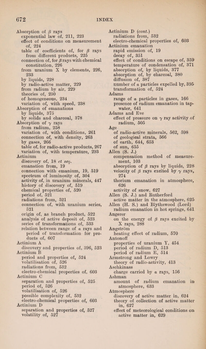 Absorption of /3 rays exponential law of, 211, 223 effect of conditions on measurement of, 224 table of coefficients of, for /3 rays from different products, 225 connection of, for /3 rays with chemical constitution, 226 from uranium X by elements, 226, 233 by liquids, 228 by radio-active matter, 229 from radium by air, 229 theories of, 230 of homogeneous, 234 variation of, with speed, 238 Absorption of emanations by liquids, 375 by solids and charcoal, 378 Absorption of y rays from radium, 258 variation of, with conditions, 261 connection of, with density, 263 by gases, 266 table of, for radio-active products, 267 variation of, with temperature, 293 Actinium discovery of, 18 et seq. emanation from, 19 connection with emanium, 19, 519 spectrum of luminosity of, 304 activity of, in uranium minerals, 447 history of discovery of, 519 chemical properties of, 520 period of, 521 radiations from, 521 connection of, with uranium series, 521 origin of, as branch product, 522 analysis of active deposit of, 523 series of transformations of, 533 relation between range of a rays and period of transformation for pro¬ ducts of, 607 Actinium A discovery and properties of, 396, 523 Actinium B period and properties of, 524 volatilisation of, 526 radiations from, 532 electro-chemical properties of, 603 Actinium C separation and properties of, 525 period of, 526 volatilisation of, 526 possible complexity of, 532 electro-chemical properties of, 603 Actinium D separation and properties of, 527 volatility of, 527 Actinium D (cont.) radiations from, 532 electro-chemical properties of, 603: Actinium emanation rapid emission of, 19 decay of, 351 effect of conditions on escape of, 359’ temperature of condensation of, 371 absorption of, by liquids, 377 absorption of, by charcoal, 380 diffusion of, 387 number of a particles expelled by, 395 transformation of, 524 Adams range of a particles in gases, 166 presence of radium emanation in tap- water, 641 Adams and Eve effect of pressure on y ray activity of radium, 505 Age of radio-active minerals, 562, 598 of geological strata, 566 of earth, 644, 653 of sun, 655 Allen (S. J.) compensation method of measure¬ ment, 103 absorption of /3 rays by liquids, 228 velocity of (3 rays excited by y raysr 274 thorium emanation in atmosphere^ 626 activity of snow, 627 Allen (S. J.) and Rutherford active matter in the atmosphere, 625 Allen (H. S.) and Blythswood (Lord) radium emanation in hot springs, 641 Angerer on the energy of /3 rays excited by X rays, 288 Angstrom heating effect of radium, 570 Antonoff properties of uranium Y, 454 period of radium D, 513 period of radium E, 514 Armstrong and Lowry theory of radio-activity, 413 Aschkinass charge carried by a rays, 156 Ashman amount of radium emanation in atmosphere, 633 Atmosphere discovery of active matter in, 624 theory of collection of active matter in, 627 effect of meteorological conditions on active matter in, 629