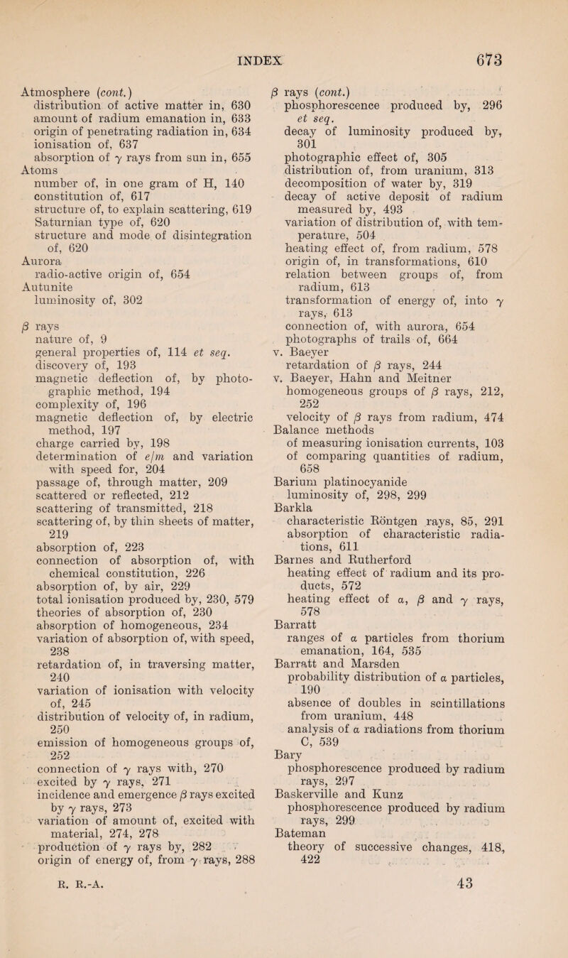 Atmosphere (cont.) distribution of active matter in, 630 amount of radium emanation in, 633 origin of penetrating radiation in, 634 ionisation of, 637 absorption of y rays from sun in, 655 Atoms number of, in one gram of H, 140 constitution of, 617 structure of, to explain scattering, 619 Saturnian type of, 620 structure and mode of disintegration of, 620 Aurora radio-active origin of, 654 Autunite luminosity of, 302 /3 rays nature of, 9 general properties of, 114 et seq. discovery of, 193 magnetic deflection of, by photo¬ graphic method, 194 complexity of, 196 magnetic deflection of, by electric method, 197 charge carried by, 198 determination of e/m and variation with speed for, 204 passage of, through matter, 209 scattered or reflected, 212 scattering of transmitted, 218 scattering of, by thin sheets of matter, 219 absorption of, 223 connection of absorption of, with chemical constitution, 226 absorption of, by air, 229 total ionisation produced by, 230, 579 theories of absorption of, 230 absorption of homogeneous, 234 variation of absorption of, with speed, 238 retardation of, in traversing matter, 240 variation of ionisation with velocity of, 245 distribution of velocity of, in radium, 250 emission of homogeneous groups of, 252 connection of y rays with, 270 excited by y rays, 271 incidence and emergence /3 rays excited by y rays, 273 variation of amount of, excited with material, 274, 278 production of y rays by, 282 origin of energy of, from y rays, 288 rays {cont.) phosphorescence produced by, 296 et seq. decay of luminosity produced by, 301 photographic effect of, 305 distribution of, from uranium, 313 decomposition of water by, 319 decay of active deposit of radium measured by, 493 variation of distribution of, with tem¬ perature, 504 heating effect of, from radium, 578 origin of, in transformations, 610 relation between groups of, from radium, 613 transformation of energy of, into y rays, 613 connection of, with aurora, 654 photographs of trails of, 664 v. Baeyer retardation of /3 rays, 244 v. Baeyer, Hahn and Meitner homogeneous grouDS of /3 rays, 212, 252 velocity of /3 rays from radium, 474 Balance methods of measuring ionisation currents, 103 of comparing quantities of radium, 658 Barium platinocyanide luminosity of, 298, 299 Barkla characteristic Rontgen rays, 85, 291 absorption of characteristic radia¬ tions, 611 Barnes and Rutherford heating effect of radium and its pro¬ ducts, 572 heating effect of a, (3 and y rays, 578 Barratt ranges of a particles from thorium emanation, 164, 535 Barratt and Marsden probability distribution of a particles, 190 absence of doubles in scintillations from uranium, 448 analysis of a radiations from thorium C, 539 Bary phosphorescence produced by radium rays, 297 Baskerville and Kunz phosphorescence produced by radium rays, 299 Bateman theory of successive changes, 418, 422 R. R.-A. 43