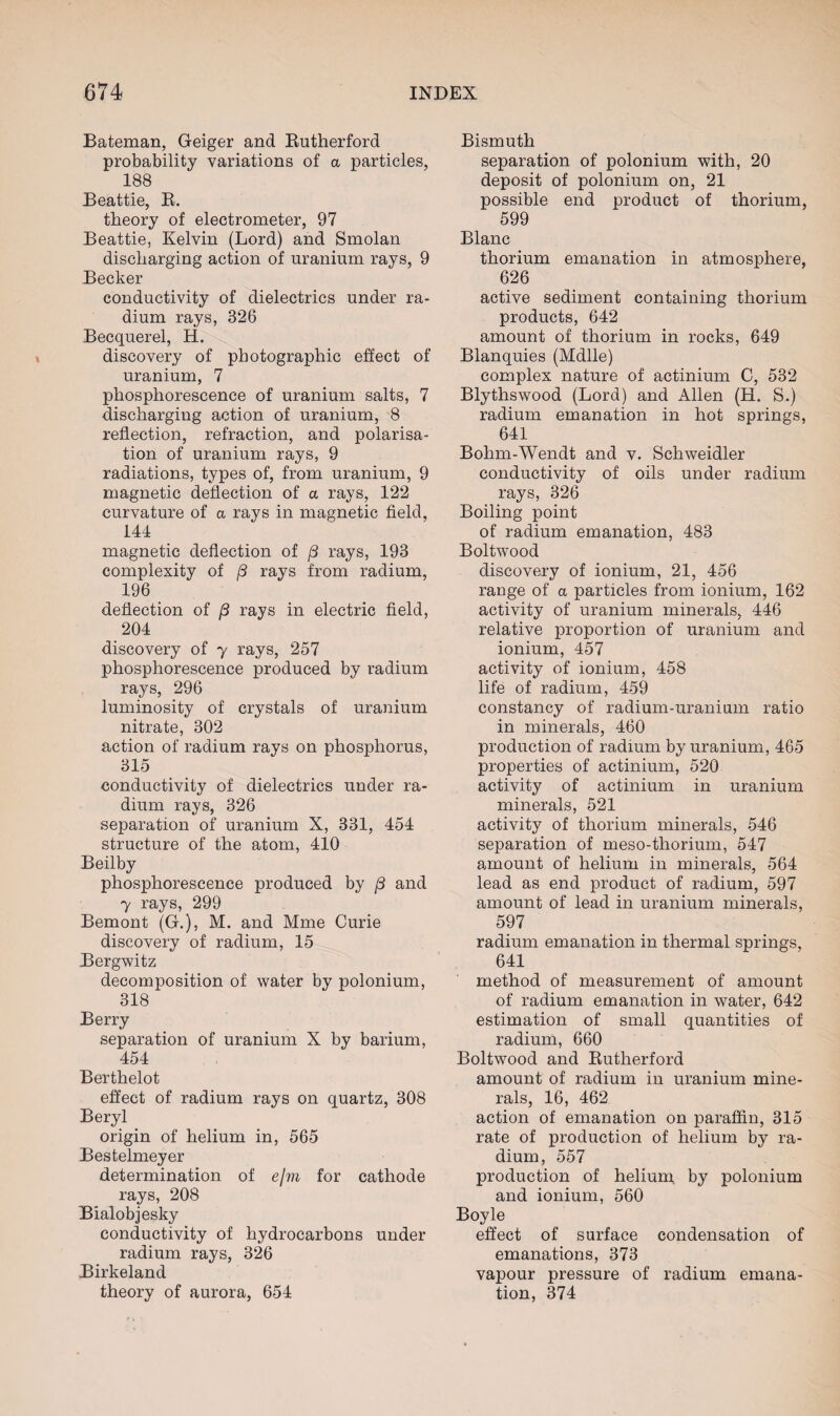 Bateman, Geiger and Rutherford probability variations of a particles, 188 Beattie, R. theory of electrometer, 97 Beattie, Kelvin (Lord) and Smolan discharging action of uranium rays, 9 Becker conductivity of dielectrics under ra¬ dium rays, 326 Becquerel, H. discovery of photographic effect of uranium, 7 phosphorescence of uranium salts, 7 discharging action of uranium, 8 reflection, refraction, and polarisa¬ tion of uranium rays, 9 radiations, types of, from uranium, 9 magnetic deflection of a rays, 122 curvature of a rays in magnetic field, 144 magnetic deflection of /3 rays, 193 complexity of /3 rays from radium, 196 deflection of j3 rays in electric field, 204 discovery of y rays, 257 phosphorescence produced by radium rays, 296 luminosity of crystals of uranium nitrate, 302 action of radium rays on phosphorus, 315 conductivity of dielectrics under ra¬ dium rays, 326 separation of uranium X, 331, 454 structure of the atom, 410 Beilby phosphorescence produced by (3 and y rays, 299 Bemont (G.), M. and Mme Curie discovery of radium, 15 Bergwitz decomposition of water by polonium, 318 Berry separation of uranium X by barium, 454 Berthelot effect of radium rays on quartz, 308 Beryl origin of helium in, 565 Bestelmeyer determination of e/m for cathode rays, 208 Bialobjesky conductivity of hydrocarbons under radium rays, 326 Birkeland theory of aurora, 654 Bismuth separation of polonium with, 20 deposit of polonium on, 21 possible end product of thorium, 599 Blanc thorium emanation in atmosphere, 626 active sediment containing thorium products, 642 amount of thorium in rocks, 649 Blanquies (Mdlle) complex nature of actinium C, 532 Blythswood (Lord) and Allen (H. S.) radium emanation in hot springs, 641 Bohm-Wendt and v. Schweidler conductivity of oils under radium rays, 326 Boiling point of radium emanation, 483 Boltwood discovery of ionium, 21, 456 range of a particles from ionium, 162 activity of uranium minerals, 446 relative proportion of uranium and ionium, 457 activity of ionium, 458 life of radium, 459 constancy of radium-uranium ratio in minerals, 460 production of radium by uranium, 465 properties of actinium, 520 activity of actinium in uranium minerals, 521 activity of thorium minerals, 546 separation of meso-thorium, 547 amount of helium in minerals, 564 lead as end product of radium, 597 amount of lead in uranium minerals, 597 radium emanation in thermal springs, 641 method of measurement of amount of radium emanation in water, 642 estimation of small quantities of radium, 660 Boltwood and Rutherford amount of radium in uranium mine¬ rals, 16, 462 action of emanation on paraffin, 315 rate of production of helium by ra¬ dium, 557 production of helium by polonium and ionium, 560 Boyle effect of surface condensation of emanations, 373 vapour pressure of radium emana¬ tion, 374