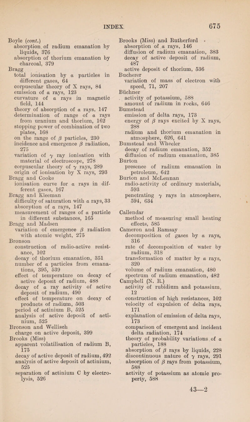 Boyle (cont.) absorption of radium emanation by liquids, 376 absorption of thorium emanation by charcoal, 379 Bragg total ionisation by a particles in different gases, 64 corpuscular theory of X rays, 84 emission of a rays, 123 curvature of a rays in magnetic field, 144 theory of absorption of a rays, 147 determination of range of a rays from uranium and thorium, 162 stopping power of combination of two plates, 168 on the range of [3 particles, 230 incidence and emergence (3 radiation, 275 variation of y ray ionisation with material of electroscope, 278 corpuscular theory of y rays, 289 origin of ionisation by X rays, 293 Bragg and Cooke ionisation curve for a rays in dif¬ ferent gases, 167 Bragg and Kleeman difficulty of saturation with a rays, 33 absorption of a rays, 147 measurement of ranges of a particle in different substances, 165 Bragg and Madsen variation of emergence f3 radiation with atomic weight, 275 Bronson construction of radio-active resist¬ ance, 102 decay of thorium emanation, 351 number of a particles from emana¬ tions, 395, 539 effect of temperature on decay of active deposit of radium, 488 decay of a ray activity of active deposit of radium, 490 effect of temperature on decay of products of radium, 503 period of actinium B, 525 analysis of active deposit of acti¬ nium, 525 Bronson and Wellisch charge on active deposit, 399 Brooks (Miss) apparent volatilisation of radium B, 175 decay of active deposit of radium, 492 analysis of active deposit of actinium, 525 separation of actinium C by electro¬ lysis, 526 Brooks (Miss) and Rutherford absorption of a rays, 146 diffusion of radium emanation, 383 decay of active deposit of radium, 487 active deposit of thorium, 536 Bucherer variation of mass of electron with speed, 71, 207 Buchner activity of potassium, 588 amount of radium in rocks, 646 Bumstead emission of delta rays, 173 energy of (3 rays excited by X rays, 288 radium and thorium emanation in atmosphere, 626, 641 Bumstead and Wheeler decay of radium emanation, 352 diffusion of radium emanation, 385 Burton presence of radium emanation in petroleum, 642 Burton and McLennan radio-activity of ordinary materials, 593 penetrating y rays in atmosphere, 594, 634 Callendar method of measuring small heating effects, 585 Cameron and Ramsay decomposition of gases by a rays, 316 rate of decomposition of water by radium, 318 transformation of matter by a rays, 320 volume of radium emanation, 480 spectrum of radium emanation, 482 Campbell (N. R.) activity of rubidium and potassium, 12 construction of high resistances, 102 velocity of expulsion of delta rays, 171 explanation of emission of delta rays, 173 comparison of emergent and incident delta radiation, 174 theory of probability variations .of a particles, 188 absorption of (3 rays by liquids, 228 discontinuous nature of y rays, 291 absorption of /3 rays from potassium, 588 activity of potassium as atomic pro¬ perty, 588 43—2