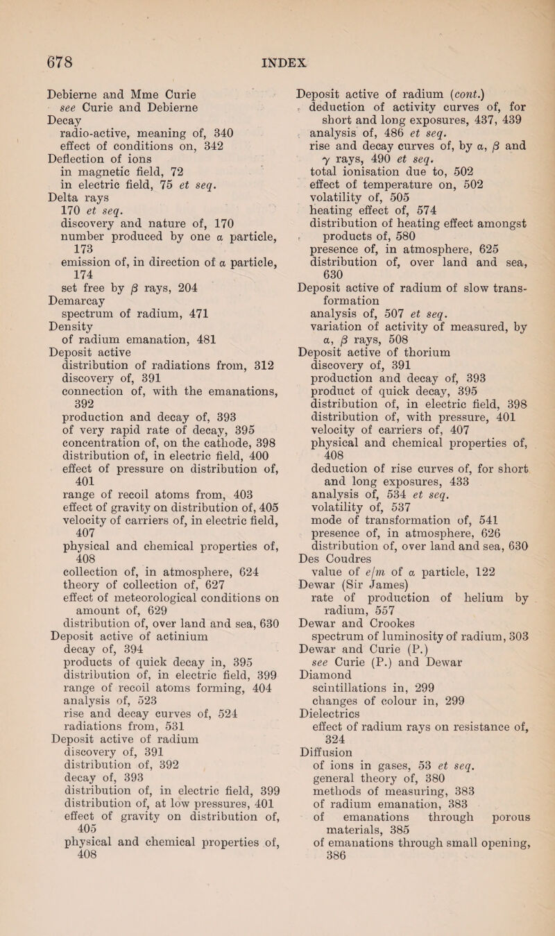 Debierne and Mme Curie see Curie and Debierne Decay radio-active, meaning of, 340 effect of conditions on, 342 Deflection of ions in magnetic field, 72 in electric field, 75 et seq. Delta rays 170 et seq. discovery and nature of, 170 number produced by one a particle, 173 emission of, in direction of a particle, 174 set free by (3 rays, 204 Demarcay spectrum of radium, 471 Density of radium emanation, 481 Deposit active distribution of radiations from, 312 discovery of, 391 connection of, with the emanations, 392 production and decay of, 393 of very rapid rate of decay, 395 concentration of, on the cathode, 398 distribution of, in electric field, 400 effect of pressure on distribution of, 401 range of recoil atoms from, 403 effect of gravity on distribution of, 405 velocity of carriers of, in electric field, 407 physical and chemical properties of, 408 collection of, in atmosphere, 624 theory of collection of, 627 effect of meteorological conditions on amount of, 629 distribution of, over land and sea, 630 Deposit active of actinium decay of, 394 products of quick decay in, 395 distribution of, in electric field, 399 range of recoil atoms forming, 404 analysis of, 523 rise and decay curves of, 524 radiations from, 531 Deposit active of radium discovery of, 391 distribution of, 392 decay of, 393 distribution of, in electric field, 399 distribution of, at low pressures, 401 effect of gravity on distribution of, 405 physical and chemical properties of, 408 Deposit active of radium (cont.) deduction of activity curves of, for short and long exposures, 437, 439 analysis of, 486 et seq. rise and decay curves of, by a, /3 and 7 rays, 490 et seq. total ionisation due to, 502 effect of temperature on, 502 volatility of, 505 heating effect of, 574 distribution of heating effect amongst f products of, 580 presence of, in atmosphere, 625 distribution of, over land and sea, 630 Deposit active of radium of slow trans¬ formation analysis of, 507 et seq. variation of activity of measured, by a, /3 rays, 508 Deposit active of thorium discovery of, 391 production and decay of, 393 product of quick decay, 395 distribution of, in electric field, 398 distribution of, with pressure, 401 velocity of carriers of, 407 physical and chemical properties of, 408 deduction of rise curves of, for short and long exposures, 433 analysis of, 534 et seq. volatility of, 537 mode of transformation of, 541 presence of, in atmosphere, 626 distribution of, over land and sea, 630 Des Coudres value of e/m of a particle, 122 Dewar (Sir James) rate of production of helium by radium, 557 Dewar and Crookes spectrum of luminosity of radium, 303 Dewar and Curie (P.) see Curie (P.) and Dewar Diamond scintillations in, 299 changes of colour in, 299 Dielectrics effect of radium rays on resistance of, 324 Diffusion of ions in gases, 53 et seq. general theory of, 380 methods of measuring, 383 of radium emanation, 383 of emanations through porous materials, 385 of emanations through small opening, 386