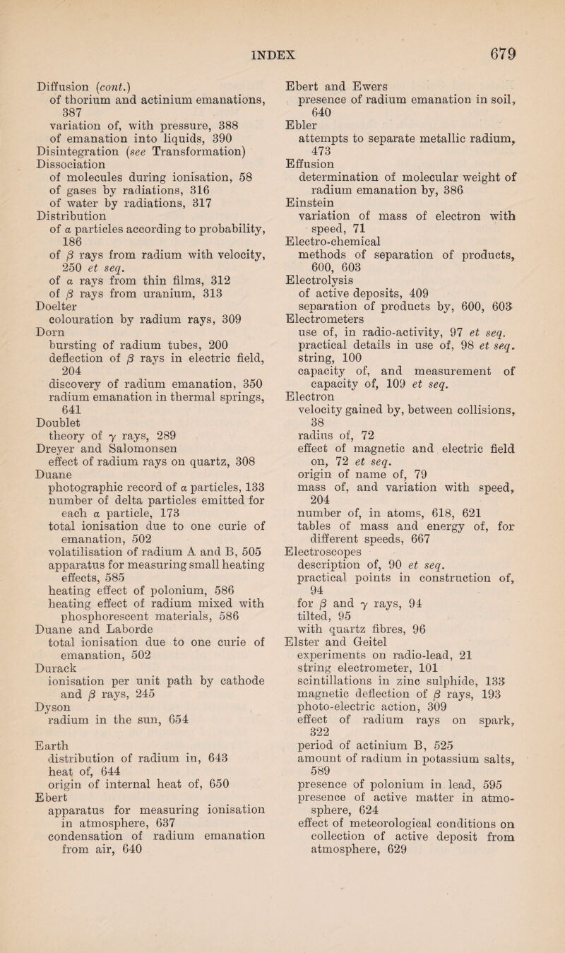 Diffusion (cont.) of thorium and actinium emanations, 887 variation of, with pressure, 388 of emanation into liquids, 390 Disintegration (see Transformation) Dissociation of molecules during ionisation, 58 of gases by radiations, 316 of water by radiations, 317 Distribution of a particles according to probability, 186 of j8 rays from radium with velocity, 250 et seq. of a rays from thin films, 312 of /3 rays from uranium, 313 Doelter colouration by radium rays, 309 Dorn bursting of radium tubes, 200 deflection of /3 rays in electric field, 204 discovery of radium emanation, 350 radium emanation in thermal springs, 641 Doublet theory of y rays, 289 Dreyer and Salomonsen effect of radium rays on quartz, 308 Duane photographic record of a particles, 133 number of delta particles emitted for each a particle, 173 total ionisation due to one curie of emanation, 502 volatilisation of radium A and B, 505 apparatus for measuring small heating effects, 585 heating effect of polonium, 586 heating effect of radium mixed with phosphorescent materials, 586 Duane and Laborde total ionisation due to one curie of emanation, 502 Durack ionisation per unit path by cathode and j8 rays, 245 Dyson radium in the sun, 654 Earth distribution of radium in, 643 heat of, 644 origin of internal heat of, 650 Ebert apparatus for measuring ionisation in atmosphere, 637 condensation of radium emanation from air, 640 Ebert and Ewers presence of radium emanation in soil, 640 Ebler attempts to separate metallic radium, 473 Effusion determination of molecular weight of radium emanation by, 386 Einstein variation of mass of electron with speed, 71 Electro-chemical methods of separation of products, 600, 603 Electrolysis of active deposits, 409 separation of products by, 600, 60S Electrometers use of, in radio-activity, 97 et seq. practical details in use of, 98 et seq. string, 100 capacity of, and measurement of capacity of, 109 et seq. Electron velocity gained by, between collisions, 38 radius of, 72 effect of magnetic and electric field on, 72 et seq. origin of name of, 79 mass of, and variation with speed, 204 number of, in atoms, 618, 621 tables of mass and energy of, for different speeds, 667 Electroscopes description of, 90 et seq. practical points in construction of, 94 for (3 and y rays, 94 tilted, 95 with quartz fibres, 96 Elster and Geitel experiments on radio-lead, 21 string electrometer, 101 scintillations in zinc sulphide, 133 magnetic deflection of /3 rays, 193 photo-electric action, 309 effect of radium rays on spark, 322 period of actinium B, 525 amount of radium in potassium salts, 589 presence of polonium in lead, 595 presence of active matter in atmo¬ sphere, 624 effect of meteorological conditions on collection of active deposit from atmosphere, 629