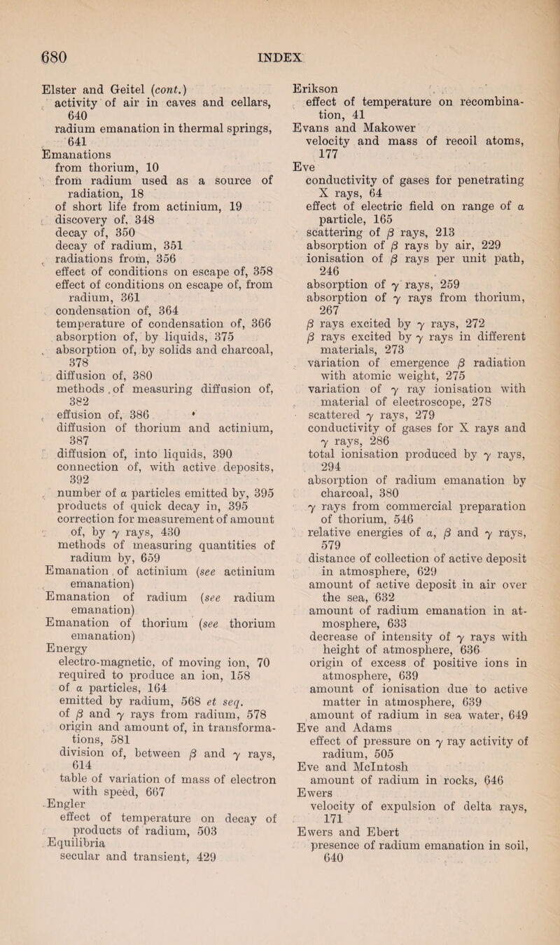 Elster and Geitel (cont.) activity of air in caves and cellars, 640 radium emanation in thermal springs, 641 Emanations from thorium, 10 from radium used as a source of radiation, 18 of short life from actinium, 19 discovery of, 348 decay of, 350 decay of radium, 351 radiations from, 356 effect of conditions on escape of, 358 effect of conditions on escape of, from radium, 361 condensation of, 364 temperature of condensation of, 366 absorption of, by liquids, 375 c absorption of, by solids and charcoal, 378 diffusion of, 380 methods.of measuring diffusion of, 382 c effusion of, 386 ♦' diffusion of thorium and actinium, 387 diffusion of, into liquids, 390 connection of, with active deposits, 392 number of a particles emitted by, 395 products of quick decay in, 395 correction for measurement of amount of, by 7 rays, 430 methods of measuring quantities of radium by, 659 Emanation of actinium (see actinium emanation) Emanation of radium (see radium emanation) Emanation of thorium (see thorium emanation) Energy electro-magnetic, of moving ion, 70 required to produce an ion, 158 of a particles, 164 emitted by radium, 568 et seq. of j3 and y rays from radium, 578 origin and amount of, in transforma¬ tions, 581 division of, between 8 and y rays, 614 table of variation of mass of electron with speed, 667 -Engler effect of temperature on decay of products of radium, 503 Equilibria secular and transient, 429 Erikson effect of temperature on recombina¬ tion, 41 Evans and Makower velocity and mass of recoil atoms, 177 Eve conductivity of gases for penetrating X rays, 64 effect of electric field on range of a particle, 165 scattering of /3 rays, 213 absorption of (3 rays by air, 229 ionisation of 8 rays per unit path, 246 absorption of y rays, 259 absorption of y rays from thorium, 267 /3 rays excited by y rays, 272 /3 rays excited by y rays in different materials, 273 variation of emergence (3 radiation with atomic weight, 275 variation of y ray ionisation with material of electroscope, 278 • scattered y rays, 279 conductivity of gases for X rays and 7 rays, 286 total ionisation produced by y rays, 294 absorption of radium emanation by charcoal, 380 7 rays from commercial preparation of thorium, 546 relative energies of a, (3 and y rays, 579 distance of collection of active deposit in atmosphere, 629 amount of active deposit in air over the sea, 632 amount of radium emanation in at¬ mosphere, 633 decrease of intensity of y rays with height of atmosphere, 636 origin of excess of positive ions in atmosphere, 639 amount of ionisation due to active matter in atmosphere, 639 amount of radium in sea water, 649 Eve and Adams effect of pressure on y ray activity of radium, 505 Eve and McIntosh amount of radium in rocks, 646 Ewers velocity of expulsion of delta rays, 171 Ewers and Ebert presence of radium emanation in soil, 640
