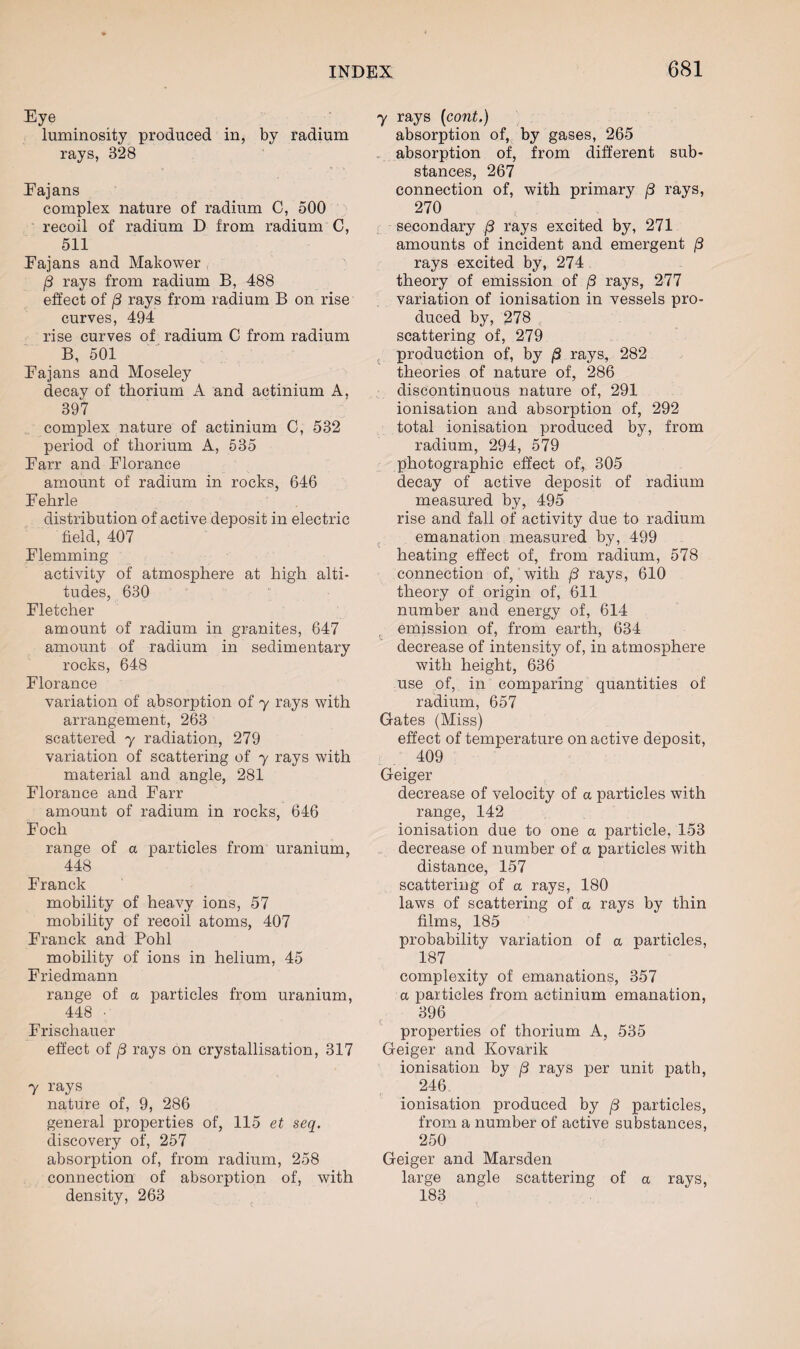Eye luminosity produced in, by radium rays, 328 Eajans complex nature of radium C, 500 recoil of radium D from radium C, 511 Eajans and Makower /3 rays from radium B, 488 effect of j3 rays from radium B on rise curves, 494 rise curves of radium C from radium B, 501 Eajans and Moseley decay of thorium A and actinium A, 397 complex nature of actinium C, 532 period of thorium A, 535 Earr and Florance amount of radium in rocks, 646 Eehrle distribution of active deposit in electric field, 407 Flemming activity of atmosphere at high alti¬ tudes, 630 Fletcher amount of radium in granites, 647 amount of radium in sedimentary rocks, 648 Florance variation of absorption of y rays with arrangement, 263 scattered y radiation, 279 variation of scattering of y rays with material and angle, 281 Florance and Farr amount of radium in rocks, 646 Foch range of a particles from uranium, 448 Franck mobility of heavy ions, 57 mobility of recoil atoms, 407 Franck and Pohl mobility of ions in helium, 45 Friedmann range of a particles from uranium, 448 ■ Frischauer effect of /3 rays on crystallisation, 317 y rays nature of, 9, 286 general properties of, 115 et seq. discovery of, 257 absorption of, from radium, 258 connection of absorption of, with density, 263 y rays (cont.) absorption of, by gases, 265 absorption of, from different sub¬ stances, 267 connection of, with primary j3 rays, 270 secondary /3 rays excited by, 271 amounts of incident and emergent /3 rays excited by, 274 theory of emission of /3 rays, 277 variation of ionisation in vessels pro¬ duced by, 278 scattering of, 279 production of, by /S rays, 282 theories of nature of, 286 discontinuous nature of, 291 ionisation and absorption of, 292 total ionisation produced by, from radium, 294, 579 photographic effect of, 305 decay of active deposit of radium measured by, 495 rise and fall of activity due to radium emanation measured by, 499 heating effect of, from radium, 578 connection of, with /3 rays, 610 theory of origin of, 611 number and energy of, 614 emission of, from earth, 634 decrease of intensity of, in atmosphere with height, 636 use of, in comparing quantities of radium, 657 Gates (Miss) effect of temperature on active deposit, 409 Geiger decrease of velocity of a particles with range, 142 ionisation due to one a particle. 153 decrease of number of a particles with distance, 157 scattering of a rays, 180 laws of scattering of a rays by thin films, 185 probability variation of a particles, 187 complexity of emanations, 357 a particles from actinium emanation, 396 properties of thorium A, 535 Geiger and Kovarik ionisation by (3 rays per unit path, 246 ionisation produced by j3 particles, from a number of active substances, 250 Geiger and Marsden large angle scattering of a rays, 183