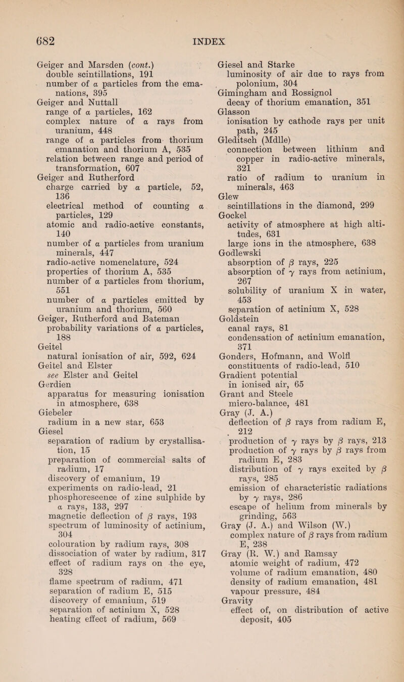 Geiger and Marsden (cont.) double scintillations, 191 number of a particles from the ema¬ nations, 395 Geiger aud Nuttall range of a particles, 162 complex nature of a rays from uranium, 448 range of a particles from thorium emanation and thorium A, 535 relation between range and period of transformation, 607 Geiger and Rutherford charge carried by a particle, 52, 136 electrical method of counting a particles, 129 atomic and radio-active constants, 140 number of a particles from uranium minerals, 447 radio-active nomenclature, 524 properties of thorium A, 535 number of a particles from thorium, 551 number of a particles emitted by uranium and thorium, 560 Geiger, Rutherford and Bateman probability variations of a particles, 188 Geitel natural ionisation of air, 592, 624 Geitel and Elster see Elster and Geitel Gerdien apparatus for measuring ionisation in atmosphere, 638 Giebeler radium in a new star, 653 Giesel separation of radium by crystallisa¬ tion, 15 preparation of commercial salts of radium, 17 discovery of emanium, 19 experiments on radio-lead, 21 phosphorescence of zinc sulphide by a rays, 133, 297 magnetic deflection of j3 rays, 193 spectrum of luminosity of actinium, 304 colouration by radium rays, 308 dissociation of water by radium, 317 effect of radium rays on the eye, 328 flame spectrum of radium, 471 separation of radium E, 515 discovery of emanium, 519 separation of actinium X, 528 heating effect of radium, 569 Giesel and Starke luminosity of air due to rays from polonium, 304 Gimingham and Rossignol decay of thorium emanation, 351 Glasson ionisation by cathode rays per unit path, 245 Gleditsch (Mdlle) connection between lithium and copper in radio-active minerals, 321 ratio of radium to uranium in minerals, 463 Glew scintillations in the diamond, 299 Gockel activity of atmosphere at high alti¬ tudes, 631 large ions in the atmosphere, 638 Godlewski absorption of /3 rays, 225 absorption of y rays from actinium, 267 solubility of uranium X in water, 453 separation of actinium X, 528 Goldstein canal rays, 81 condensation of actinium emanation, 371 Gonders, Hofmann, and Wolfl constituents of radio-lead, 510 Gradient potential in ionised air, 65 Grant and Steele micro-balance, 481 Gray (J. A.) deflection of (3 rays from radium E, 212 production of y rays by (3 rays, 213 production of y rays by (3 rays from radium E, 283 distribution of y rays excited by /3 rays, 285 emission of characteristic radiations by y rays, 286 escape of helium from minerals by grinding, 563 Gray (J. A.) and Wilson (W.) complex nature of (3 rays from radium E, 238 Gray (R. W.) and Ramsay atomic weight of radium, 472 volume of radium emanation, 480 density of radium emanation, 481 vapour pressure, 484 Gravity effect of, on distribution of active deposit, 405