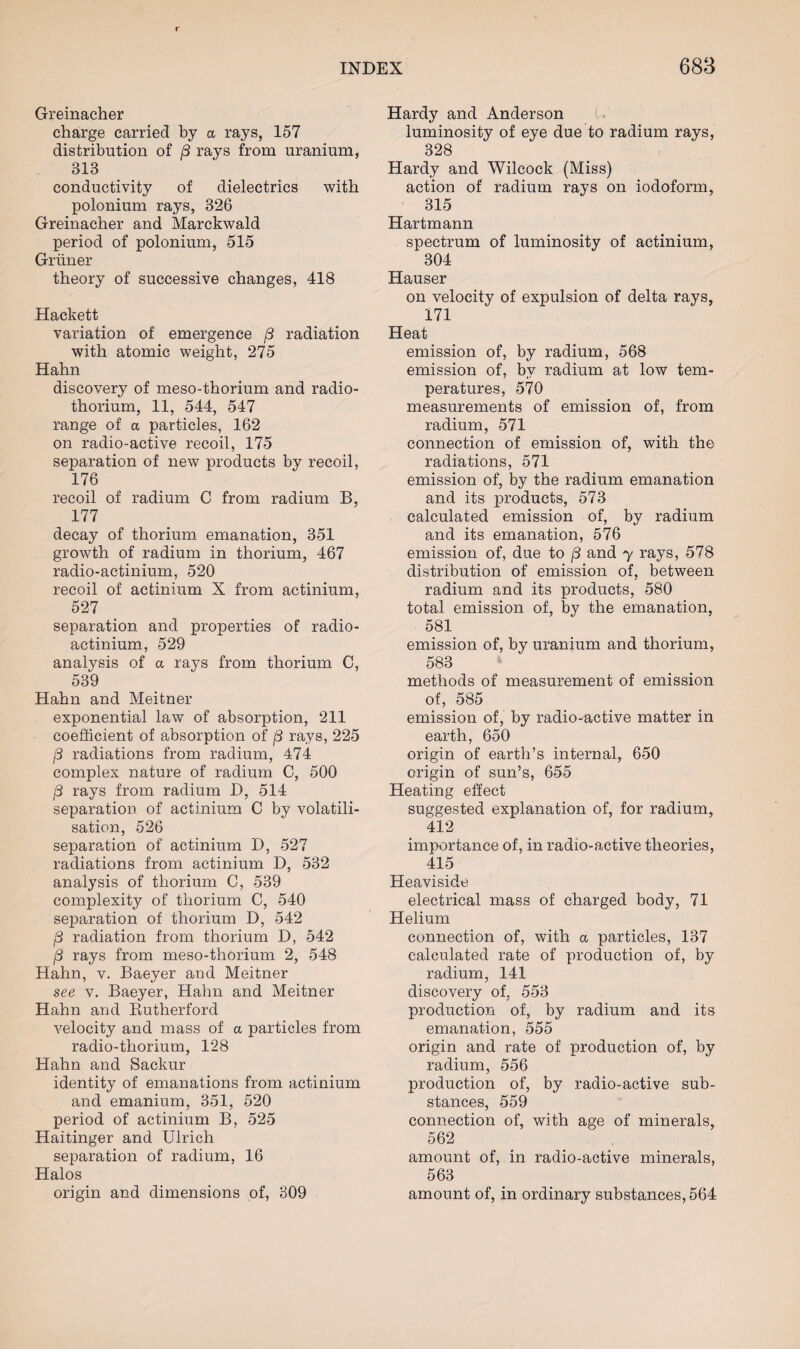 Greinacher charge carried by a rays, 157 distribution of j3 rays from uranium, 313 conductivity of dielectrics with polonium rays, 326 Greinacher and Marckwald period of polonium, 515 Grliner theory of successive changes, 418 Hackett variation of emergence /3 radiation with atomic weight, 275 Hahn discovery of meso-thorium and radio¬ thorium, 11, 544, 547 range of a particles, 162 on radio-active recoil, 175 separation of new products by recoil, 176 recoil of radium C from radium B, 177 decay of thorium emanation, 351 growth of radium in thorium, 467 radio-actinium, 520 recoil of actinium X from actinium, 527 separation and properties of radio¬ actinium, 529 analysis of a rays from thorium C, 539 Hahn and Meitner exponential law of absorption, 211 coefficient of absorption of (3 rays, 225 j3 radiations from radium, 474 complex nature of radium C, 500 /3 rays from radium D, 514 separation of actinium C by volatili¬ sation, 526 separation of actinium D, 527 radiations from actinium D, 532 analysis of thorium C, 539 complexity of thorium C, 540 separation of thorium D, 542 /3 radiation from thorium D, 542 j8 rays from meso-thorium 2, 548 Hahn, v. Baeyer and Meitner see v. Baeyer, Hahn and Meitner Hahn and Rutherford velocity and mass of a particles from radio-thorium, 128 Hahn and Sackur identity of emanations from actinium and emanium, 351, 520 period of actinium B, 525 Haitinger and Ulrich separation of radium, 16 Halos origin and dimensions of, 309 Hardy and Anderson U luminosity of eye due to radium rays, 328 Hardy and Wilcock (Miss) action of radium rays on iodoform, 315 Hartmann spectrum of luminosity of actinium, 304 Hauser on velocity of expulsion of delta rays, 171 Heat emission of, by radium, 568 emission of, by radium at low tem¬ peratures, 570 measurements of emission of, from radium, 571 connection of emission of, with the radiations, 571 emission of, by the radium emanation and its products, 573 calculated emission of, by radium and its emanation, 576 emission of, due to /3 and y rays, 578 distribution of emission of, between radium and its products, 580 total emission of, by the emanation, 581 emission of, by uranium and thorium, 583 methods of measurement of emission of, 585 emission of, by radio-active matter in earth, 650 origin of earth’s internal, 650 origin of sun’s, 655 Heating effect suggested explanation of, for radium, 412 importance of, in radio-active theories, 415 Heaviside electrical mass of charged body, 71 Helium connection of, with a particles, 137 calculated rate of production of, by radium, 141 discovery of, 553 production of, by radium and its emanation, 555 origin and rate of production of, by radium, 556 production of, by radio-active sub¬ stances, 559 connection of, with age of minerals, 562 amount of, in radio-active minerals, 563 amount of, in ordinary substances, 564