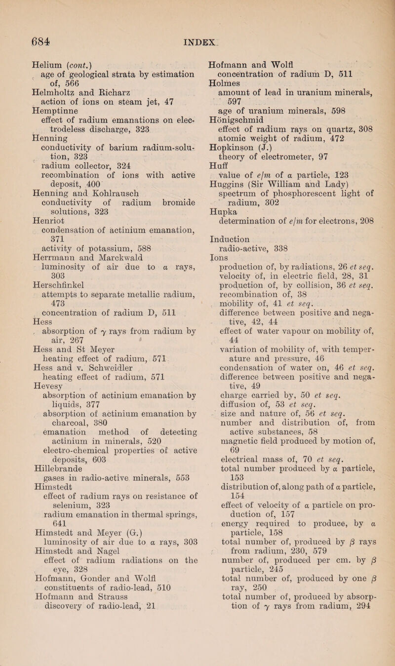Helium (cont.) age of geological strata by estimation of, 566 Helmholtz and Richarz action of ions on steam jet, 47 Hemptinne effect of radium emanations on elec¬ trodeless discharge, 323 Henning conductivity of barium radium-solu¬ tion, 323 radium collector, 324 recombination of ions with active deposit, 400 Henning and Kohlrausch conductivity of radium bromide solutions, 323 Henriot condensation of actinium emanation, 371 activity of potassium, 588 Herrmann and Marckwald luminosity of air due to a rays, 303 Herschfinkel attempts to separate metallic radium, 473 concentration of radium D, 511 Hess . absorption of y rays from radium by air, 267 Hess and St Meyer heating effect of radium, 571 Hess and v. Schweidler heating effect of radium, 571 Hevesy absorption of actinium emanation by liquids, 377 absorption of actinium emanation by charcoal, 380 emanation method of detecting actinium in minerals, 520 electro-chemical properties of active deposits, 603 Hillebrande gases in radio-active minerals, 553 Himstedt effect of radium rays on resistance of selenium, 323 radium emanation in thermal springs, 641 Himstedt and Meyer (Gf.) luminosity of air due to a rays, 303 Himstedt and Nagel effect of radium radiations on the eye, 328 Hofmann, Gonder and Wolfl constituents of radio-lead, 510 Hofmann and Strauss discovery of radio-lead, 21 Hofmann and Wolfl concentration of radium D, 511 Holmes amount of lead in uranium minerals, 597 age of uranium minerals, 598 Honigschmid effect of radium rays on quartz, 308 atomic weight of radium, 472 Hopkinson (J.) theory of electrometer, 97 Huff value of efni of a particle, 123 Huggins (Sir William and Lady) spectrum of phosphorescent light of radium, 302 Hupka determination of e/m for electrons, 208 Induction radio-active, 338 Ions production of, by radiations, 26 et seq. velocity of, in electric field, 28, 31 production of, by collision, 36 et seq. recombination of, 38 mobility of, 41 et seq. difference between positive and nega¬ tive, 42, 44 effect of water vapour on mobility of, 44 variation of mobility of, with temper¬ ature and pressure, 46 condensation of water on, 46 et seq. difference between positive and nega¬ tive, 49 charge carried by, 50 et seq. diffusion of, 53 et seq. size and nature of, 56 et seq. number and distribution of, from active substances, 58 magnetic field produced by motion of, 69 electrical mass of, 70 et seq. total number produced by a particle, 153 distribution of, along path of a particle, 154 effect of velocity of a particle on pro¬ duction of, 157 energy required to produce, by a particle, 158 total number of, produced by (3 rays from radium, 230, 579 number of, produced per cm. by (3 particle, 245 total number of, produced by one /3 ray, 250 total number of, produced by absorp¬ tion of y rays from radium ? 294