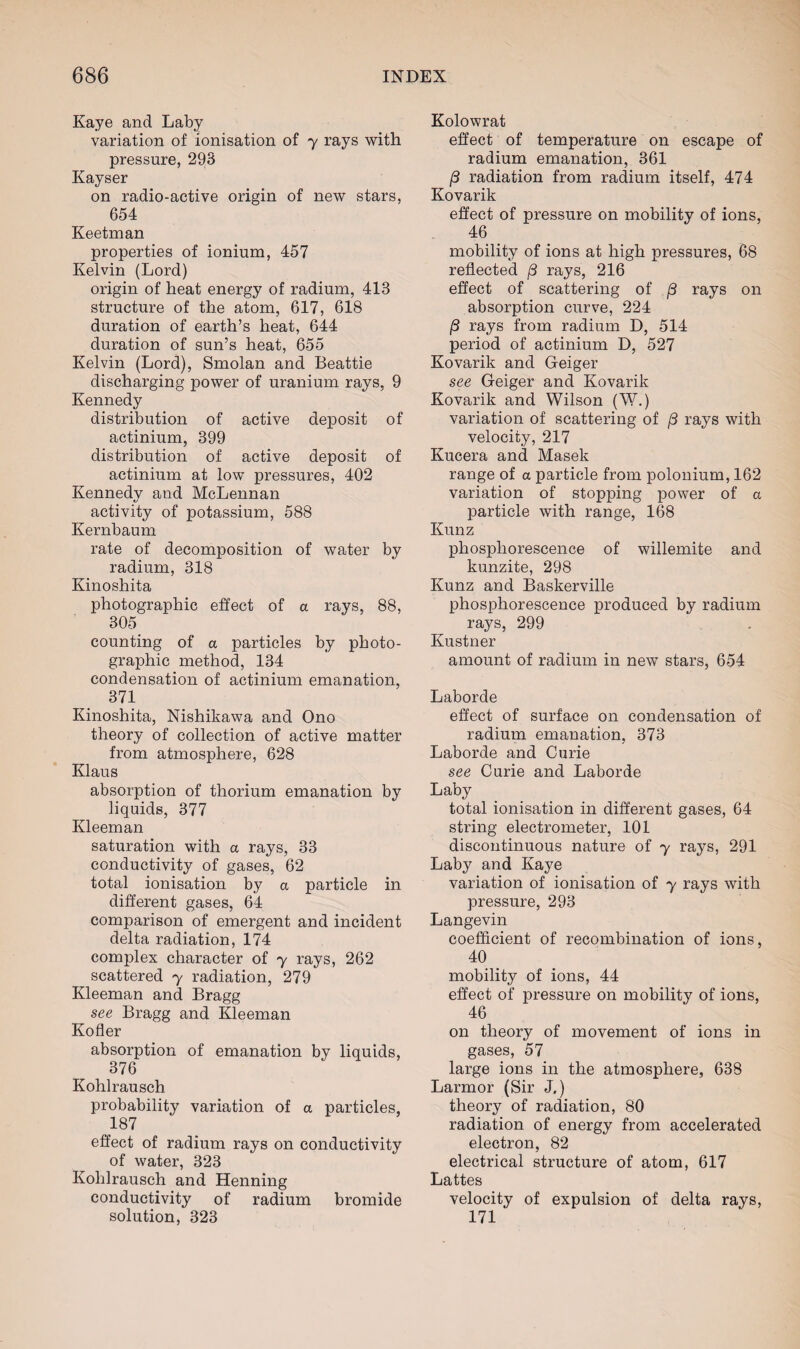 Kaye and Laby variation of ionisation of y rays with pressure, 293 Kayser on radio-active origin of new stars, 654 Keetman properties of ionium, 457 Kelvin (Lord) origin of heat energy of radium, 413 structure of the atom, 617, 618 duration of earth’s heat, 644 duration of sun’s heat, 655 Kelvin (Lord), Smolan and Beattie discharging power of uranium rays, 9 Kennedy distribution of active deposit of actinium, 399 distribution of active deposit of actinium at low pressures, 402 Kennedy and McLennan activity of potassium, 588 Kernbaum rate of decomposition of water by radium, 318 Kinoshita photographic effect of a rays, 88, 305 counting of a particles by photo¬ graphic method, 134 condensation of actinium emanation, 371 Kinoshita, Nishikawa and Ono theory of collection of active matter from atmosphere, 628 Klaus absorption of thorium emanation by liquids, 377 Kleeman saturation with a rays, 33 conductivity of gases, 62 total ionisation by a particle in different gases, 64 comparison of emergent and incident delta radiation, 174 complex character of y rays, 262 scattered y radiation, 279 Kleeman and Bragg see Bragg and Kleeman Kofler absorption of emanation by liquids, 376 Kohlrausch probability variation of a particles, 187 effect of radium rays on conductivity of water, 323 Kohlrausch and Henning conductivity of radium bromide solution, 323 Kolowrat effect of temperature on escape of radium emanation, 361 (3 radiation from radium itself, 474 Kovarik effect of pressure on mobility of ions, 46 mobility of ions at high pressures, 68 reflected j3 rays, 216 effect of scattering of /3 rays on absorption curve, 224 rays from radium D, 514 period of actinium D, 527 Kovarik and Geiger see Geiger and Kovarik Kovarik and Wilson (W.) variation of scattering of /3 rays with velocity, 217 Kucera and Masek range of a particle from polonium, 162 variation of stopping power of a particle with range, 168 Kunz phosphorescence of willemite and kunzite, 298 Kunz and Baskerville phosphorescence produced by radium rays, 299 Kustner amount of radium in new stars, 654 Laborde effect of surface on condensation of radium emanation, 373 Laborde and Curie see Curie and Laborde Laby total ionisation in different gases, 64 string electrometer, 101 discontinuous nature of y rays, 291 Laby and Kaye variation of ionisation of y rays with pressure, 293 Langevin coefficient of recombination of ions, 40 mobility of ions, 44 effect of pressure on mobility of ions, 46 on theory of movement of ions in gases, 57 large ions in the atmosphere, 638 Larmor (Sir J.) theory of radiation, 80 radiation of energy from accelerated electron, 82 electrical structure of atom, 617 Lattes velocity of expulsion of delta rays, 171