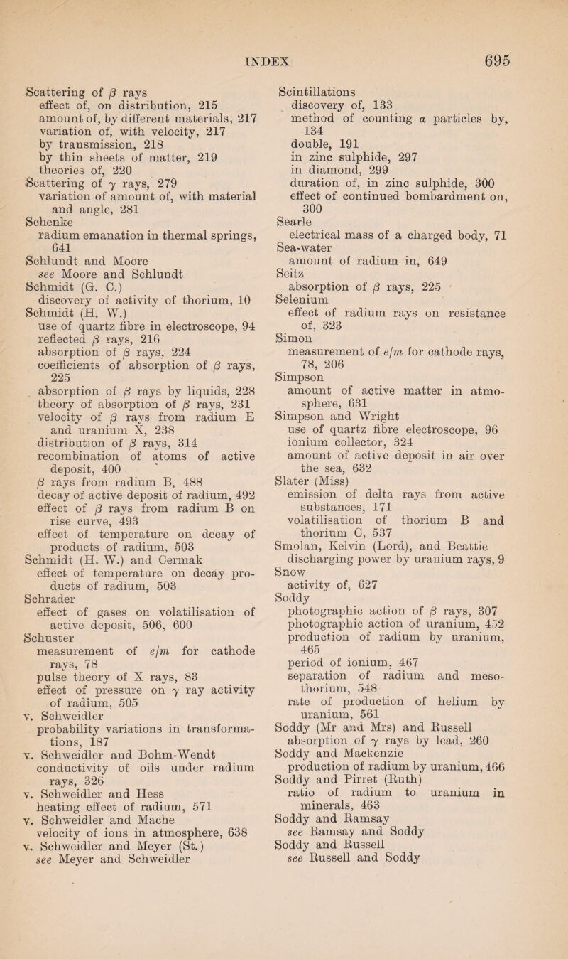 Scattering of j3 rays effect of, on distribution, 215 amount of, by different materials, 217 variation of, with velocity, 217 by transmission, 218 by thin sheets of matter, 219 theories of, 220 Scattering of 7 rays, 279 variation of amount of, with material and angle, 281 Schenke radium emanation in thermal springs, 641 Schlundt and Moore see Moore and Schlundt Schmidt (G. C.) discovery of activity of thorium, 10 Schmidt (H. W.) use of quartz fibre in electroscope, 94 reflected /? rays, 216 absorption of (3 rays, 224 coefficients of absorption of (3 rays, 225 absorption of /3 rays by liquids, 228 theory of absorption of /3 rays, 281 velocity of [3 rays from radium E and uranium X, 238 distribution of [3 rays, 314 recombination of atoms of active deposit, 400 /3 rays from radium B, 488 decay of active deposit of radium, 492 effect of /3 rays from radium B on rise curve, 493 effect of temperature on decay of products of radium, 503 Schmidt (H. W.) and Cermak effect of temperature on decay pro¬ ducts of radium, 503 Schrader effect of gases on volatilisation of active deposit, 506, 600 Schuster measurement of e/m for cathode rays, 78 pulse theory of X rays, 83 effect of pressure on 7 ray activity of radium, 505 v. Schweidler probability variations in transforma¬ tions, 187 v. Schweidler and Bohm-Wendt conductivity of oils under radium rays, 326 v. Schweidler and Hess heating effect of radium, 571 v. Schweidler and Mache velocity of ions in atmosphere, 638 v. Schweidler and Meyer (St.) see Meyer and Schweidler Scintillations discovery of, 133 method of counting a particles by, 134 double, 191 in zinc sulphide, 297 in diamond, 299 duration of, in zinc sulphide, 300 effect of continued bombardment on, 300 Searle electrical mass of a charged body, 71 Sea-water amount of radium in, 649 Seitz absorption of (3 rays, 225 Selenium effect of radium rays on resistance of, 323 Simon measurement of e/m for cathode rays, 78, 206 Simpson amount of active matter in atmo¬ sphere, 631 Simpson and Wright use of quartz fibre electroscope, 96 ionium collector, 324 amount of active deposit in air over the sea, 632 Slater (Miss) emission of delta rays from active substances, 171 volatilisation of thorium B and thorium C, 537 Smolan, Kelvin (Lord), and Beattie discharging power by uranium rays, 9 Snow activity of, 627 Soddy photographic action of /3 rays, 307 pliotograx^hic action of uranium, 452 production of radium by uranium, 465 period of ionium, 467 separation of radium and meso- thorium, 548 rate of production of helium by uranium, 561 Soddy (Mr and Mrs) and Russell absorption of 7 rays by lead, 260 Soddy and Mackenzie production of radium by uranium, 466 Soddy and Pirret (Ruth) ratio of radium to uranium in minerals, 463 Soddy and Ramsay see Ramsay and Soddy Soddy and Russell see Russell and Soddy