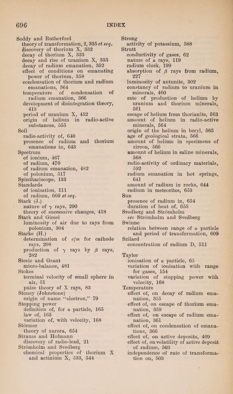 Soddy and Rutherford theory of transformation, 2, 335 et seq. discovery of thorium X, 332 decay of thorium X, 333 decay and rise of uranium X, 335 decay of radium emanation, 352 effect of conditions on emanating power of thorium, 358 condensation of thorium and radium emanations, 364 temperature of condensation of radium emanation, 366 development of disintegration theory, 413 period of uranium X, 452 origin of helium in radio-active substances, 555 Soil radio-activity of, 640 presence of radium and thorium emanations in, 643 Spectrum of ionium, 467 of radium, 470 of radium emanation, 482 of polonium, 517 Spinthariscope, 133 Standards of ionisation, 111 of radium, 660 et seq. Stark (J.) nature of y rays, 290 theory of successive changes, 418 Stark and Giesel luminosity of air due to rays from polonium, 304 Starke (H.) determination of ejm for cathode rays, 208 production of 7 rays by /3 rays, 282 Steele and Grant micro-balance, 481 Stokes terminal velocity of small sphere in air, 51 pulse theory of X rays, 83 Stoney (Johnstone) origin of name “electron,” 79 Stopping power definition of, for a particle, 165 law of, 165 variation of, with velocity, 168 Stormer theory of aurora, 654 Strauss and Hofmann discovery of radio-lead, 21 Stromholm and Svedberg chemical properties of thorium X and actinium X, 533, 544 Strong activity of potassium, 588 Strutt conductivity of gases, 62 nature of a rays, 119 radium clock, 199 absorption of /3 rays from radium,. 227 luminosity of autunite, 302 constancy of radium to uranium in minerals, 460 rate of production of helium by uranium and thorium minerals, 561 escape of helium from thorianite, 563 amount of helium in radio-active minerals, 564 origin of the helium in beryl, 565 age of geological strata, 566 amount of helium in specimens of zircon, 566 amount of helium in saline minerals, 568 radio-activity of ordinary materials,, 592 radium emanation in hot springs,. 641 amount of radium in rocks, 644 radium in meteorites, 653 Sun presence of radium in, 654 duration of heat of, 655 Svedberg and Stromholm see Stromholm and Svedberg Swinne relation between range of a particle and period of transformation, 609 Szilard concentration of radium D, 511 Taylor ionisation of a particle, 65 variation of ionisation with range for gases, 154 variation of stopping power with velocity, 168 Temperature effect of, on decay of radium ema¬ nation, 355 effect of, on escape of thorium ema¬ nation, 359 effect of, on escape of radium ema¬ nation, 361 effect of, on condensation of emana¬ tions, 366 effect of, on active deposits, 409 effect of, on volatility of active deposit of radium, 503 independence of rate of transforma¬ tion on, 503