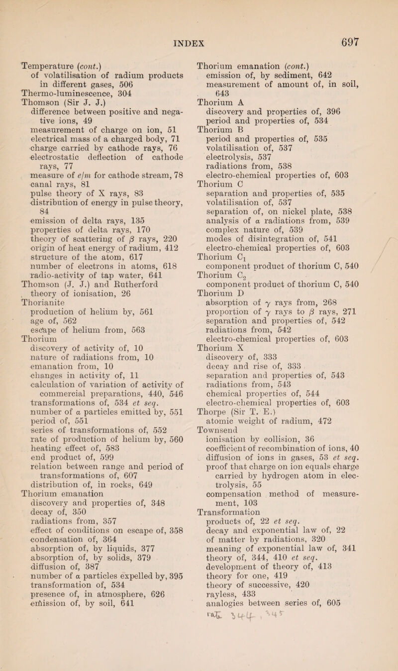 Temperature (cont.) of volatilisation of radium products in different gases, 506 Thermo-luminescence, 304 Thomson (Sir J. J.) difference between positive and nega¬ tive ions, 49 measurement of charge on ion, 51 electrical mass of a charged body, 71 charge carried by cathode rays, 76 electrostatic deflection of cathode rays, 77 measure of e/m for cathode stream, 78 canal rays, 81 pulse theory of X rays, 83 distribution of energy in pulse theory, 84 emission of delta rays, 135 properties of delta rays, 170 theory of scattering of (3 rays, 220 origin of heat energy of radium, 412 structure of the atom, 617 number of electrons in atoms, 618 radio-activity of tap water, 641 Thomson (J. J.) and Rutherford theory of ionisation, 26 Thorianite production of helium by, 561 age of, 562 esc'ape of helium from, 563 Thorium discovery of activity of, 10 nature of radiations from, 10 emanation from, 10 changes in activity of, 11 calculation of variation of activity of commercial preparations, 440, 546 transformations of, 534 et seq. number of a particles emitted by, 551 period of, 551 series of transformations of, 552 rate of production of helium by, 560 heating effect of, 583 end product of, 599 relation between range and period of transformations of, 607 distribution of, in rocks, 649 Thorium emanation discovery and properties of, 348 decay of, 350 radiations from, 357 effect of conditions on escape of, 358 condensation of, 364 absorption of, by liquids, 377 absorption of, by solids, 379 diffusion of, 387 number of a particles expelled by, 395 transformation of, 534 presence of, in atmosphere, 626 exhission of, by soil, 641 Thorium emanation (cont.) emission of, by sediment, 642 measurement of amount of, in soil, 643 Thorium A discovery and properties of, 396 period and properties of, 534 Thorium B period and properties of, 535 volatilisation of, 537 electrolysis, 537 radiations from, 538 electro-chemical properties of, 603 Thorium C separation and properties of, 535 volatilisation of, 537 separation of, on nickel plate, 538 analysis of a radiations from, 539 complex nature of, 539 modes of disintegration of, 541 electro-chemical properties of, 603 Thorium Cx component product of thorium C, 540 Thorium C2 component product of thorium C, 540 Thorium D absorption of y rays from, 268 proportion of y rays to (3 rays, 271 separation and properties of, 542 radiations from, 542 electro-chemical properties of, 603 Thorium X discovery of, 333 decay and rise of, 333 separation and properties of, 543 radiations from, 543 chemical properties of, 544 electro-chemical properties of, 603 Thorpe (Sir T. E.) atomic weight of radium, 472 Townsend ionisation by collision, 36 coefficient of recombination of ions, 40 diffusion of ions in gases, 53 et seq. proof that charge on ion equals charge carried by hydrogen atom in elec¬ trolysis, 55 compensation method of measure¬ ment, 103 Transformation products of, 22 et seq. decay and exponential law of, 22 of matter by radiations, 320 meaning of exponential law of, 341 theory of, 344, 410 et seq. development of theory of, 413 theory for one, 419 theory of successive, 420 rayless, 433 analogies between series of, 605