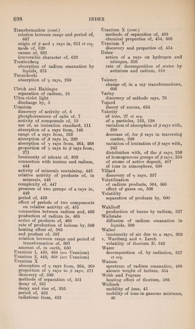 Transformation (cont.) relation between range and period of, 607 origin of 8 and y rays in, 611 et seq. mode of, 620 causes of, 621 irreversible character of, 623 Traubenberg absorption of radium emanation by liquids, 375 Tuomikoski absorption of y rays, 259 Ulrich and Haitinger separation of radium, 16 Ultra-violet light discharge by, 5 Uranium discovery of activity of, 6 phosphorescence of salts of, 7 activity of compounds of, 13 use of, as ionisation standard, 111 absorption of a rays from, 146 range of a rays from, 163 absorption of /3 rays in, 229 absorption of y rays from, 264, 268 proportion of y rays to 8 rays from, 271 luminosity of nitrate of, 302 . connection with ionium and radium, 444 activity of minerals containing, 445 relative activity of products of, in minerals, 446 complexity of, 447 presence of two groups of a rays in, 449 period of, 450 effect of periods of two components on relative activity of, 451 connection between radium and, 460 production of radium in, 465 series of products of, 468 rate of production of helium by, 560 heating effect of, 583 end product of, 597 relation between range and period of transformation of, 607 amount of, in earth, 650 Uranium 1, 449, 468 (see Uranium) Uranium 2, 449, 468 (see Uranium) Uranium X absorption of y rays from, 264, 268 proportion of y rays to /3 rays, 271 discovery of, 330 methods of separation of, 331 decay of, 331 decay and rise of, 335 period of, 452 radiations from, 452 Uranium X (cont.) methods of separation of, 453 chemical properties of, 454, 603 Uranium Y discovery and properties of, 454 Usher action of a rays on hydrogen and nitrogen, 316 rate of decomposition of .water by actinium and radium, 318 Valency change of, in a ray transformations, 606 Varley discovery of cathode rays, 76 Vegard theory of aurora, 654 Velocity of ions, 27 et seq. of a particles, 123, 128 variation of absorption of /3 rays with, 238 decrease of, for /3 rays in traversing matter, 240 variation of ionisation of j3 rays with, 245 distribution with, of the /3 rays, 250 of homogeneous groups of (3 rays, 254 of atoms of active deposit, 407 of ions in atmosphere, 638 Villard discovery of y rays, 257 Volatilisation of radium products, 504, 505 effect of gases on, 506 Volatility separation of products by, 600 Waklhoff production of burns by radium, 327 Wallstabe diffusion of radium emanation in liquids, 390 Walter luminosity of air due to a rays, 303 v. Wartburg and v. Lerch volatility of thorium D, 542 Water decomposition of, by radiation, 317 et seq. Watson spectrum of radium emanation, 483 atomic weight of helium, 554 Webb and Pegram heating effect of thorium, 583 Wellisch mobility of ions, 45 mobility of ions in gaseous mixtures, 46