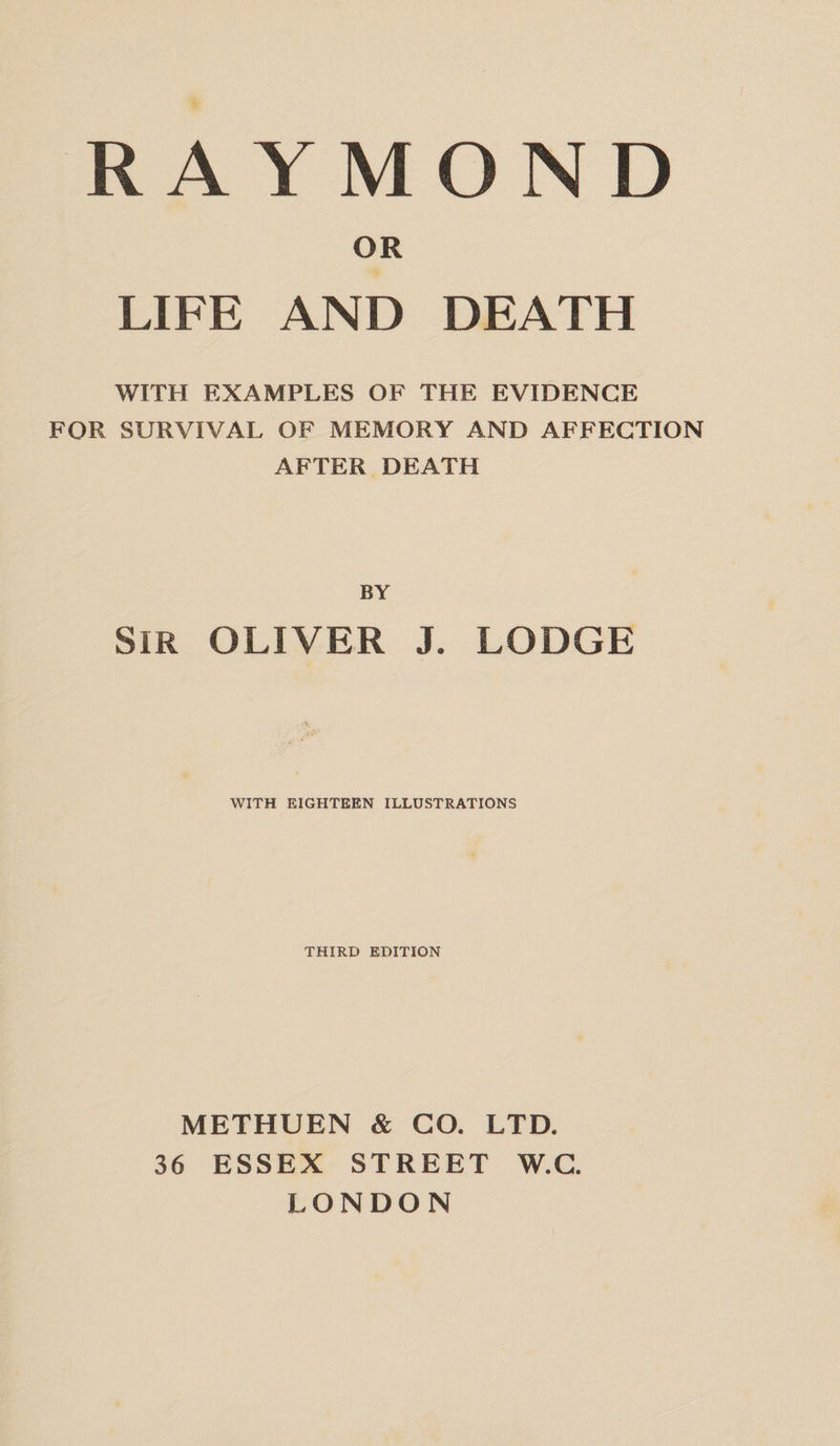 OR LIFE AND DEATH WITH EXAMPLES OF THE EVIDENCE FOR SURVIVAL OF MEMORY AND AFFECTION AFTER DEATH BY SIR OLIVER J. LODGE WITH EIGHTEEN ILLUSTRATIONS THIRD EDITION METHUEN &amp; CO. LTD. 36 ESSEX STREET W.C. LONDON