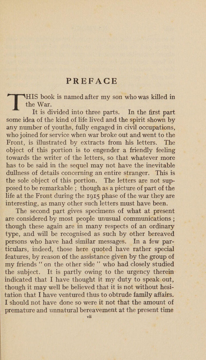 PREFACE THIS book is named after my son who was killed in the War. It is divided into three parts. In the first part some idea of the kind of life lived and the spirit shown by any number of youths, fully engaged in civil occupations, who joined for service when war broke out and went to the Front, is illustrated by extracts from his letters. The object of this portion is to engender a friendly feeling towards the writer of the letters, so that whatever more has to be said in the sequel may not have the inevitable dullness of details concerning an entire stranger. This is the sole object of this portion. The letters are not sup¬ posed to be remarkable ; though as a picture of part of the life at the Front during the 1915 phase of the war they are interesting, as many other such letters must have been. The second part gives specimens of what at present are considered by most people unusual communications ; though these again are in many respects of an ordinary type, and will be recognised as such by other bereaved persons who have had similar messages. In a few par¬ ticulars, indeed, those here quoted have rather special features, by reason of the assistance given by the group of my friends “ on the other side ” who had closely studied the subject. It is partly owing to the urgency therein indicated that I have thought it my duty to speak out, though it may well be believed that it is not without hesi¬ tation that I have ventured thus to obtrude family affairs. I should not have done so were it not that the amount of premature and unnatural bereavement at the present time vu