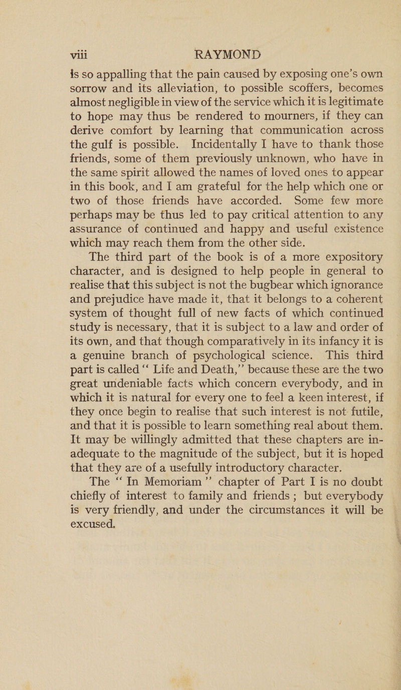 • • • is so appalling that the pain caused by exposing one’s own sorrow and its alleviation, to possible scoffers, becomes almost negligible in view of the service which it is legitimate to hope may thus be rendered to mourners, if they can derive comfort by learning that communication across the gulf is possible. Incidentally I have to thank those friends, some of them previously unknown, who have in the same spirit allowed the names of loved ones to appear in this book, and I am grateful for the help which one or two of those friends have accorded. Some few more perhaps may be thus led to pay critical attention to any assurance of continued and happy and useful existence which may reach them from the other side. The third part of the book is of a more expository character, and is designed to help people in general to realise that this subject is not the bugbear which ignorance and prejudice have made it, that it belongs to a coherent system of thought full of new facts of which continued study is necessary, that it is subject to a law and order of its own, and that though comparatively in its infancy it is a genuine branch of psychological science. This third part is called “ Life and Death,” because these are the two great undeniable facts which concern everybody, and in which it is natural for every one to feel a keen interest, if they once begin to realise that such interest is not futile, and that it is possible to learn something real about them. It may be willingly admitted that these chapters are in¬ adequate to the magnitude of the subject, but it is hoped that they are of a usefully introductory character. The “ In Memoriam ” chapter of Part I is no doubt chiefly of interest to family and friends ; but everybody is very friendly, and under the circumstances it will be excused