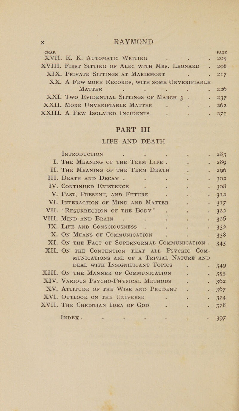 CHAP. PAGE XVII. K. K. Automatic Writing . . . 205 XVIII. First Sitting of Alec with Mrs. Leonard . 208 XIX. Private Sittings at Mariemont . .217 XX. A Few more Records, with some Unverifiable Matter ..... 226 XXI. Two Evidential Sittings of March 3 . . 237 XXII. More Unverifiable Matter . . . 262 XXIII. A Few Isolated Incidents . . .271 PART III LIFE AND DEATH Introduction ..... 283 I. The Meaning of the Term Life . . . 289 II. The Meaning of the Term Death . . 296 III. Death and Decay ..... 302 IV. Continued Existence .... 308 V. Past, Present, and Future . . *312 VI. Interaction of Mind and Matter . . 317 VII. ‘ Resurrection of the Body ’ . . . 322 VIII. Mind and Brain . . . . *326 IX. Life and Consciousness .... 332 X. On Means of Communication . . *338 XI. On the Fact of Supernormal Communication . 345 XII. On the Contention that all Psychic Com¬ munications are of a Trivial Nature and deal with Insignificant Topics . . 349 XIII. On the Manner of Communication . *355 XIV. Various Psycho-Physical Methods . . 362 XV. Attitude of the Wise and Prudent . . 367 XVI. Outlook on the Universe . . . 374 XVII. The Christian Idea of God . . . 378 Index ....... 397