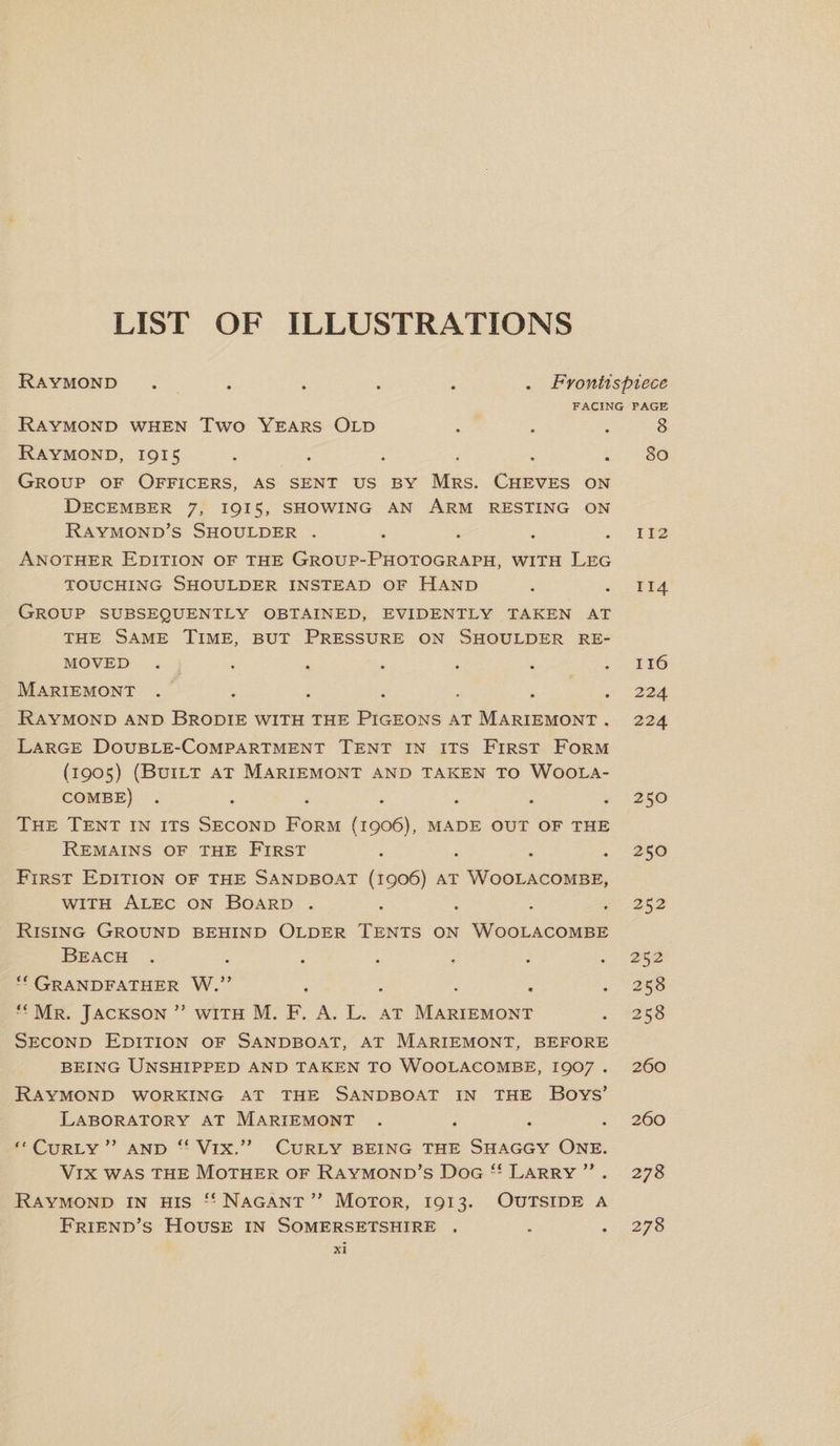 LIST OF ILLUSTRATIONS Raymond • • • • • . Frontispiece FACING PAGE Raymond when Two Years Old « 8 Raymond, 1915 • 1 • • 00 0 Group of Officers, as sent us by Mrs. Cheves on December 7, 1915, showing an Arm resting on Raymond’s Shoulder . . . . .112 Another Edition of the Group-Photograph, with Leg touching Shoulder instead of Hand . .114 Group subsequently obtained, evidently taken at the Same Time, but Pressure on Shoulder re¬ moved . . . . . . .116 Mariemont ....... 224 Raymond and Brodie with the Pigeons at Mariemont . 224 Large Double-Compartment Tent in its First Form (1905) (Built at Mariemont and taken to Woola- combe) ....... 250 The Tent in its Second Form (1906), made out of the Remains of the First .... 250 First Edition of the Sandboat (1906) at Woolacombe, with Alec on Board . . . . .252 Rising Ground behind Older Tents on Woolacombe Beach . . . . , . .252 “ Grandfather W.” ..... 258 • • Mr. Jackson ” with M. F. A. L. at Mariemont . 258 Second Edition of Sandboat, at Mariemont, before being Unshipped and taken to Woolacombe, 1907 . 260 Raymond working at the Sandboat in the Boys’ Laboratory at Mariemont .... 260 “ Curly ” and “ Vix.” Curly being the Shaggy One. Vix was the Mother of Raymond’s Dog “ Larry ” . 278 Raymond in his “ Nagant ” Motor, 1913. Outside a Friend’s House in Somersetshire . 278