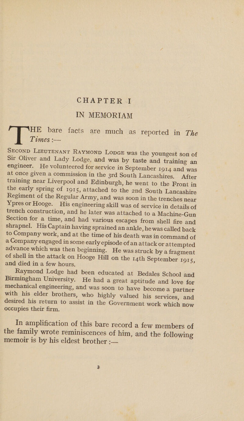 CHAPTER I IN MEMORIAM THE bare facts Times:— are much as reported in The Second Lieutenant Raymond Lodge was the youngest son of Sir Oliver and Lady Lodge, and was by taste and training an engineer. He volunteered for service in September 1914 and was at once given a commission in the 3rd South Lancashires. After training near Liverpool and Edinburgh, he went to the Front in the early spring of 1915, attached to the 2nd South Lancashire Regiment of the Regular Army, and was soon in the trenches near Ypres or Hooge. His engineering skill was of service in details of trench construction, and he later was attached to a Machine-Gun Section for a time, and had various escapes from shell fire and shrapnel. His Captain having sprained an ankle, he was called back to Company work, and at the time of his death was in command of a Company engaged in some early episode of an attack or attempted advance which was then beginning. He was struck by a fragment of shell in the attack on Hooge Hill on the 14th September 191 c and died in a few hours. Raymond Lodge had been educated at Bedales School and Birmingham University. He had a great aptitude and love for mechanical engineering, and was soon to have become a partner with his elder brothers, who highly valued his services and desired his return to assist in the Government work which now occupies their firm. In amplification of this bare record a few members of the family wrote reminiscences of him, and the following memoir is by his eldest brother :_