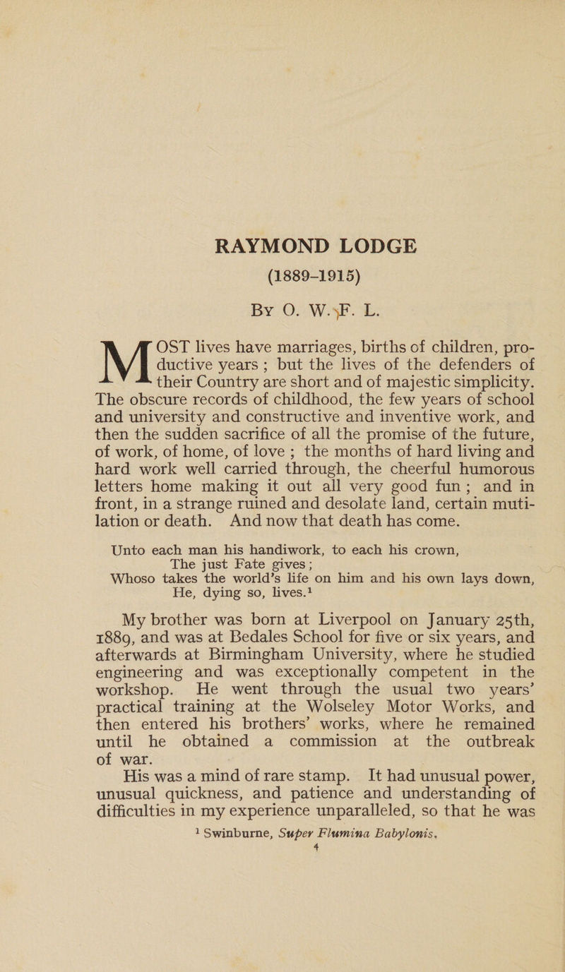RAYMOND LODGE (1889-1915) By O. W.&gt;F. L. MOST lives have marriages, births of children, pro¬ ductive years ; but the lives of the defenders of their Country are short and of majestic simplicity. The obscure records of childhood, the few years of school and university and constructive and inventive work, and then the sudden sacrifice of all the promise of the future, of work, of home, of love ; the months of hard living and hard work well carried through, the cheerful humorous letters home making it out all very good fun ; and in front, in a strange ruined and desolate land, certain muti¬ lation or death. And now that death has come. Unto each man his handiwork, to each his crown. The just Fate gives; Whoso takes the world’s life on him and his own lays down, He, dying so, lives.1 My brother was born at Liverpool on January 25th, 1889, and was at Bedales School for five or six years, and afterwards at Birmingham University, where he studied engineering and was exceptionally competent in the workshop. He went through the usual two years' practical training at the Wolseley Motor Works, and then entered his brothers’ works, where he remained until he obtained a commission at the outbreak of war. His was a mind of rare stamp. It had unusual power, unusual quickness, and patience and understanding of difficulties in my experience unparalleled, so that he was 1 Swinburne, Super Flumina Babylonis,
