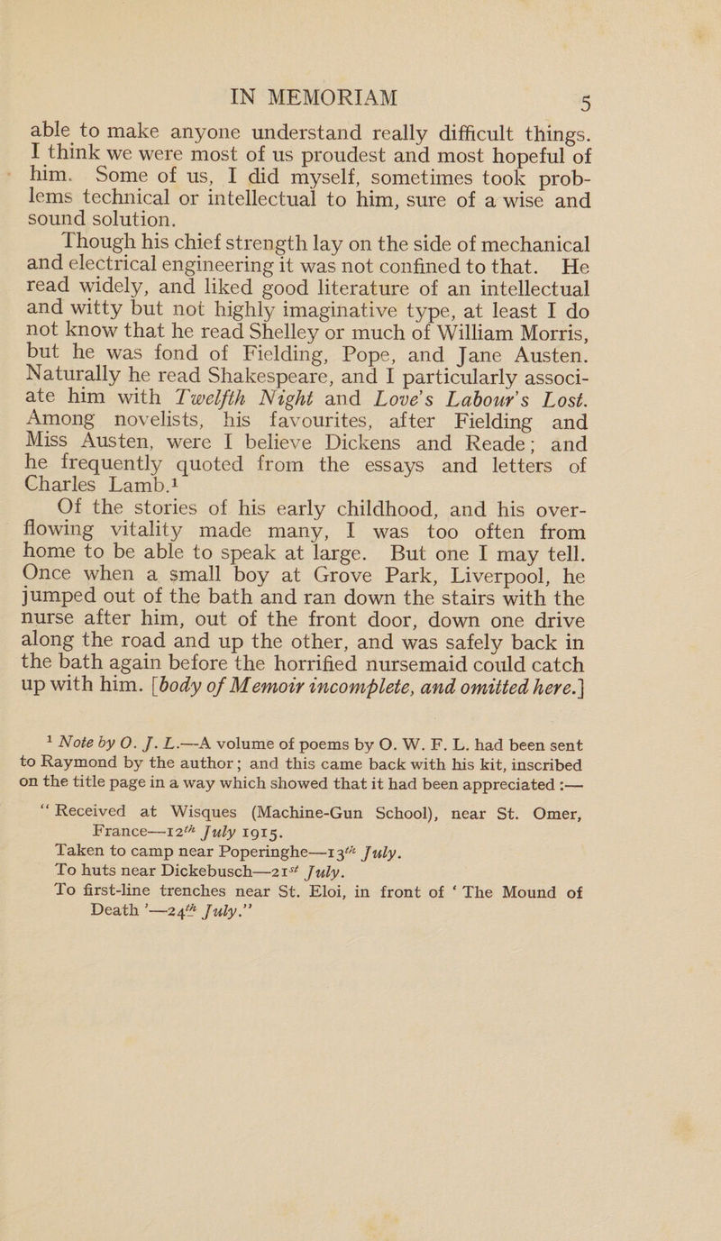 able to make anyone understand really difficult things. I think we were most of us proudest and most hopeful of him. Some of us, I did myself, sometimes took prob¬ lems technical or intellectual to him, sure of a wise and sound solution. 1 hough his chief strength lay 011 the side of mechanical and electrical engineering it was not confined to that. He read widely, and liked good literature of an intellectual and witty but not highly imaginative type, at least I do not know that he read Shelley or much of William Morris, but he was fond of Fielding, Pope, and Jane Austen. Naturally he read Shakespeare, and I particularly associ¬ ate him with Twelfth Night and Love s Labour s Lost. Among novelists, his favourites, after Fielding and Miss Austen, were I believe Dickens and Reade; and he frequently quoted from the essays and letters of Charles Lamb.1 Of the stories of his early childhood, and his over¬ flowing vitalit}/ made many, I was too often from home to be able to speak at large. But one I may tell. Once when a small boy at Grove Park, Liverpool, he jumped out of the bath and ran down the stairs with the nurse after him, out of the front door, down one drive along the road and up the other, and was safely back in the bath again before the horrified nursemaid could catch up with him. [body of Memoir incomplete, and omitted here.] 1 Note by O. J. L.—A volume of poems by O. W. F. L. had been sent to Raymond by the author; and this came back with his kit, inscribed on the title page in a way which showed that it had been appreciated :— “ Received at Wisques (Machine-Gun School), near St. Omer, France—-12th July 1915. Taken to camp near Poperinghe—13** July. To huts near Dickebusch—21st July. To first-line trenches near St. Eloi, in front of ‘ The Mound of Death ’—24^ July.”