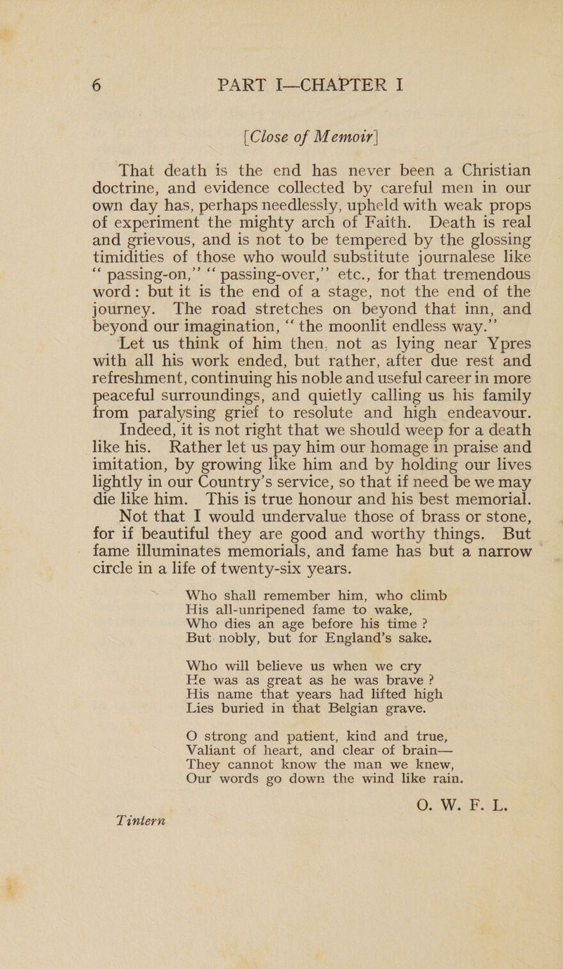 [iClose of Memoir] That death is the end has never been a Christian doctrine, and evidence collected by careful men in our own day has, perhaps needlessly, upheld with weak props of experiment the mighty arch of Faith. Death is real and grievous, and is not to be tempered by the glossing timidities of those who would substitute journalese like &lt;£ passing-on,” “ passing-over,” etc., for that tremendous word: but it is the end of a stage, not the end of the journey. The road stretches on beyond that inn, and beyond our imagination, “ the moonlit endless way.” Let us think of him then, not as lying near Ypres with all his work ended, but rather, after due rest and refreshment, continuing his noble and useful career in more peaceful surroundings, and quietly calling us his family from paralysing grief to resolute and high endeavour. Indeed, it is not right that we should weep for a death like his. Rather let us pay him our homage in praise and imitation, by growing like him and by holding our lives lightly in our Country’s service, so that if need be we may die like him. This is true honour and his best memorial. Not that I would undervalue those of brass or stone, for if beautiful they are good and worthy things. But fame illuminates memorials, and fame has but a narrow circle in a life of twenty-six years. Who shall remember him, who climb His all-unripened fame to wake, Who dies an age before his time ? But nobly, but for England’s sake. Who will believe us when we cry He was as great as he was brave ? His name that years had lifted high Lies buried in that Belgian grave. O strong and patient, kind and true. Valiant of heart, and clear of brain— They cannot know the man we knew, Our words go down the wind like rain. Tintern O. W. F. L.