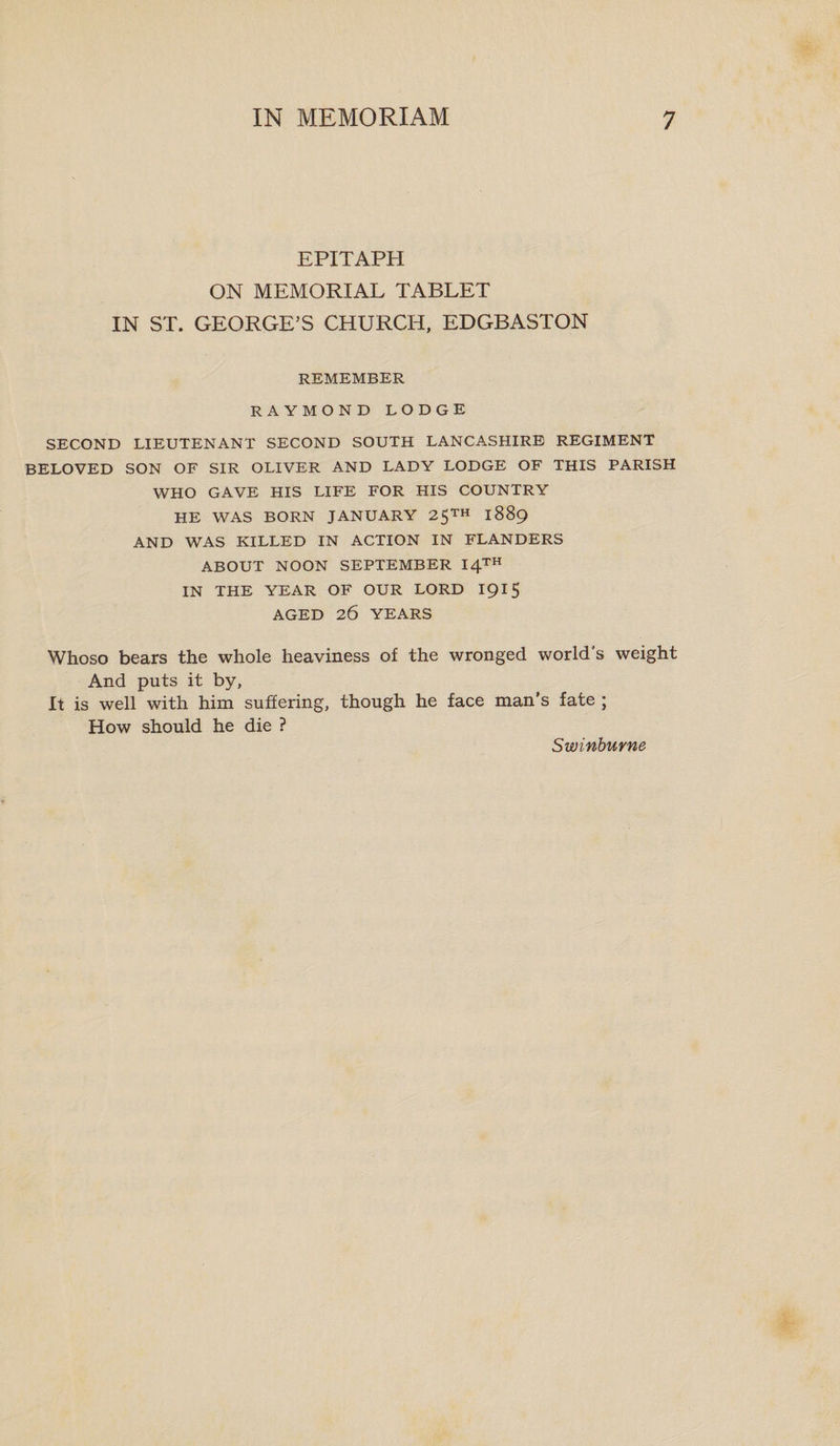 EPITAPH ON MEMORIAL TABLET IN ST. GEORGE’S CHURCH, EDGBASTON REMEMBER RAYMOND LODGE SECOND LIEUTENANT SECOND SOUTH LANCASHIRE REGIMENT BELOVED SON OF SIR OLIVER AND LADY LODGE OF THIS PARISH WHO GAVE HIS LIFE FOR HIS COUNTRY HE WAS BORN JANUARY 25™ 1889 AND WAS KILLED IN ACTION IN FLANDERS ABOUT NOON SEPTEMBER 14™ IN THE YEAR OF OUR LORD I915 AGED 26 YEARS Whoso bears the whole heaviness of the wronged world's weight And puts it by, It is well with him suffering, though he face man’s fate ; How should he die ? Swinburne