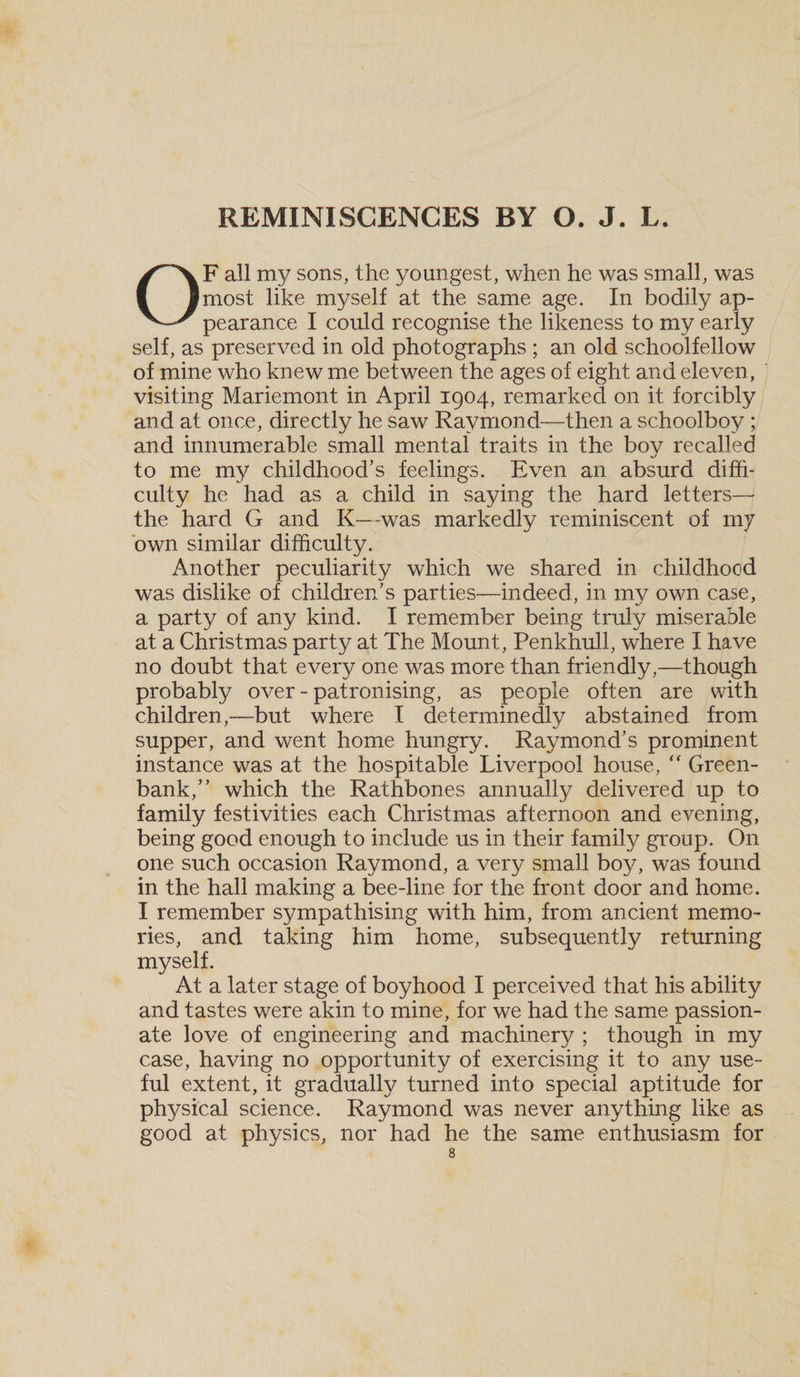 F all my sons, the youngest, when he was small, was most like myself at the same age. In bodily ap- pearance I could recognise the likeness to my early self, as preserved in old photographs ; an old schoolfellow of mine who knew me between the ages of eight and eleven, visiting Mariemont in April 1904, remarked on it forcibly and at once, directly he saw Raymond—then a schoolboy ; and innumerable small mental traits in the boy recalled to me my childhood’s feelings. Even an absurd diffi¬ culty he had as a child in saying the hard letters— the hard G and K—-was markedly reminiscent of 1117 own similar difficulty. Another peculiarity which we shared in childhood was dislike of children’s parties—indeed, in my own case, a party of any kind. I remember being truly miserable at a Christmas party at The Mount, Penkhull, where I have no doubt that every one was more than friendly,—though probably over - patronising, as people often are with children,—but where I determinedly abstained from supper, and went home hungry. Raymond’s prominent instance was at the hospitable Liverpool house, “ Green- bank,” which the Rathbones annually delivered up to family festivities each Christmas afternoon and evening, being good enough to include us in their family group. O11 one such occasion Raymond, a very small boy, was found in the hall making a bee-line for the front door and home. I remember sympathising with him, from ancient memo¬ ries, and taking him home, subsequently returning myself. At a later stage of boyhood I perceived that his ability and tastes were akin to mine, for we had the same passion¬ ate love of engineering and machinery ; though in my case, having no opportunity of exercising it to any use¬ ful extent, it gradually turned into special aptitude for physical science. Raymond was never anything like as good at physics, nor had he the same enthusiasm for