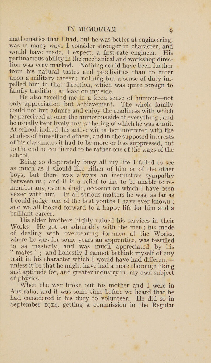 mathematics that I had, but he was better at engineering, was in many ways I consider stronger in character, and would have made, I expect, a first-rate engineer. His pertinacious ability in the mechanical and workshop direc¬ tion was very marked. Nothing could have been further from his natural tastes and proclivities than to enter upon a military career ; nothing but a sense of duty im¬ pelled him in that direction, which was quite foreign to family tradition, at least on my side. He also excelled me in a keen sense of humour—not only appreciation, but achievement. The whole family could not but admire and enjoy the readiness with which he perceived at once the humorous side of everything ; and he usually kept lively any gathering of which he was a unit. At school, indeed, his active wit rather interfered with the studies of himself and others, and in the supposed interests of his classmates it had to be more or less suppressed, but to the end he continued to be rather one of the wags of the school. Being so desperately busy all my life I failed to see as much as I should like either of him or of the other boys, but there was always an instinctive sympathy between us ; and it is a relief to me to be unable to re¬ member any, even a single, occasion on which I have been vexed with him. In all serious matters he was, as far as I could judge, one of the best youths I have ever known ; and we all looked forward to a happy life for him and a brilliant career. His elder brothers highly valued his services in their Works. He got on admirably with the men; his mode of dealing with overbearing foremen at the Works, where he was for some years an apprentice, was testified to as masterly, and was much appreciated by his “ mates ,5 ; and honestly I cannot bethink myself of any trait in his character which I would have had different— unless it be that he might have had a more thorough liking and aptitude for, and greater industry in, my own subject of physics. When the war broke out his mother and I were in Australia, and it was some time before we heard that he had considered it his duty to volunteer. He did so in September 1914, getting a commission in the Regular
