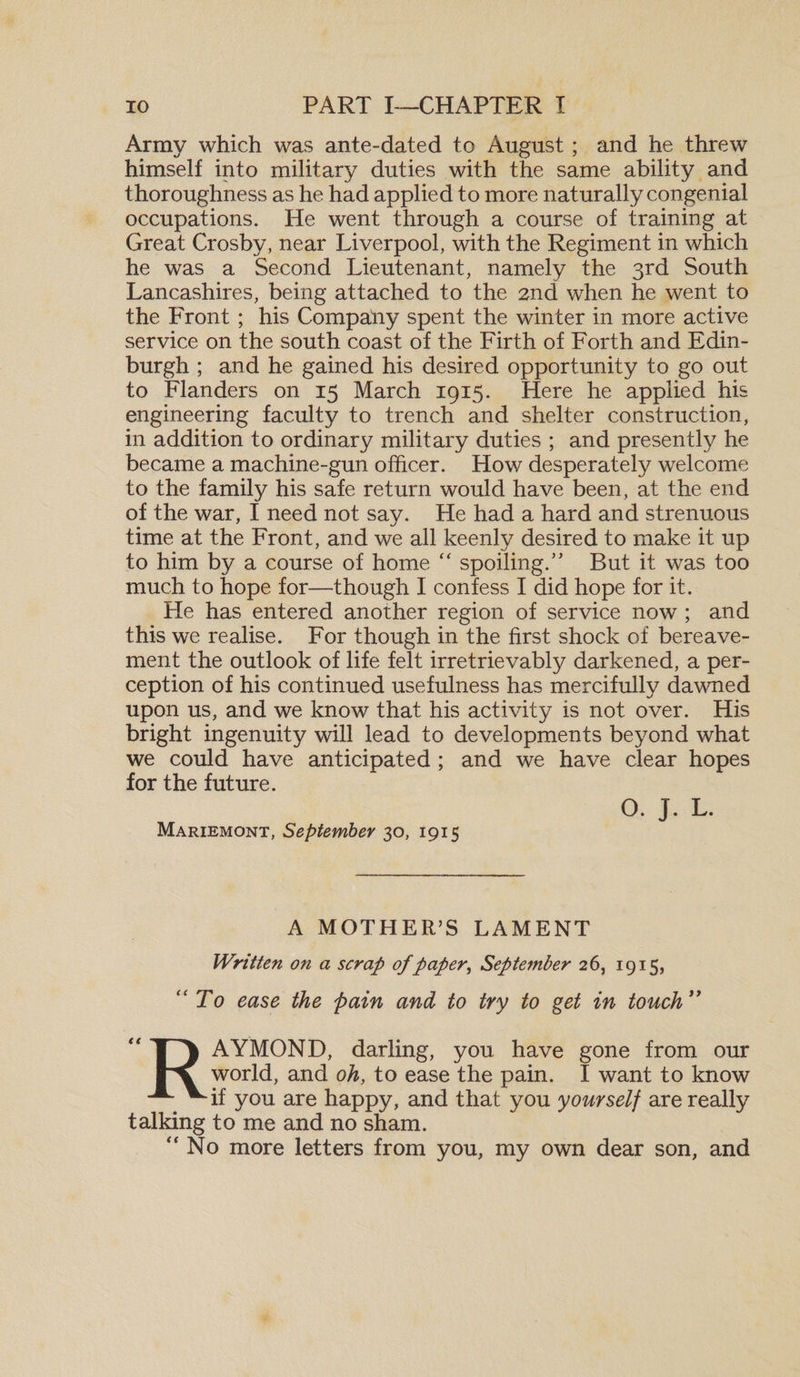 Army which was ante-dated to August; and he threw himself into military duties with the same ability and thoroughness as he had applied to more naturally congenial occupations. He went through a course of training at Great Crosby, near Liverpool, with the Regiment in which he was a Second Lieutenant, namely the 3rd South Lancashires, being attached to the 2nd when he went to the Front; his Compahy spent the winter in more active service on the south coast of the Firth of Forth and Edin¬ burgh ; and he gained his desired opportunity to go out to Flanders on 15 March 1915. Here he applied his engineering faculty to trench and shelter construction, in addition to ordinary military duties ; and presently he became a machine-gun officer. How desperately welcome to the family his safe return would have been, at the end of the war, I need not say. He had a hard and strenuous time at the Front, and we all keenly desired to make it up to him by a course of home “ spoiling.5* But it was too much to hope for—though I confess I did hope for it. He has entered another region of service now ; and this we realise. For though in the first shock of bereave¬ ment the outlook of life felt irretrievably darkened, a per¬ ception of his continued usefulness has mercifully dawned upon us, and we know that his activity is not over. His bright ingenuity will lead to developments beyond what we could have anticipated ; and we have clear hopes for the future. O. j. L. Mariemont, September 30, 1915 A MOTHER’S LAMENT Written on a scrap of paper, September 26, 1915, “To ease the pain and to try to get in touch” RAYMOND, darling, you have gone from our world, and oh, to ease the pain. I want to know if you are happy, and that you yourself are really talking to me and no sham. “No more letters from you, my own dear son, and