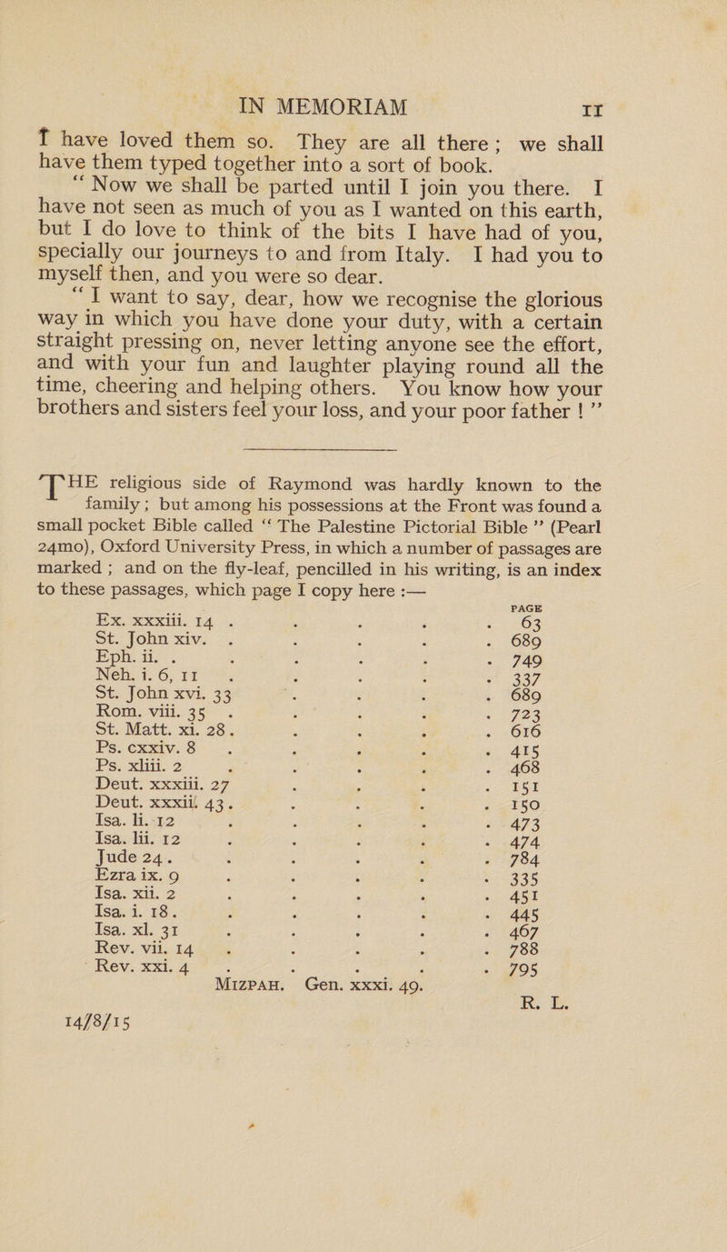 t have loved them so. They are all there ; we shall have them typed together into a sort of book. “ Now we shall be parted until I join you there. I have not seen as much of you as I wanted on this earth, but X do love to think of the bits I have had of you, specially our journeys to and from Italy. I had you to myself then, and you were so dear. “ I want to say, dear, how we recognise the glorious way in which you have done your duty, with a certain straight pressing on, never letting anyone see the effort, and with your fun and laughter playing round all the time, cheering and helping others. You know how your brothers and sisters feel your loss, and your poor father ! ” 'JpHE religious side of Raymond was hardly known to the family; but among his possessions at the Front was found a small pocket Bible called “ The Palestine Pictorial Bible ” (Pearl 24H10), Oxford University Press, in which a number of passages are marked ; and on the fly-leaf, pencilled in his writing, is an index to these passages, which page I copy here :— Ex. xxxiii. 14 St. John xiv. Eph. ii. . Neh. i. 6, 11 St. John xvi. 33 Rom. viii. 35 St. Matt. xi. 28 Ps. cxxiv. 8 Ps. xliii. 2 Deut. xxxiii. 27 Deut. xxxii. 43 Isa. li. -1-2 Isa. lii. 12 Jude 24. Ezra ix. 9 Isa. xii. 2 Isa. i. 18. Isa. xl. 31 Rev. vii. 14 Rev. xxi. 4 PAGE 63 . 689 • 749 • 337 . 689 • 723 . 616 . 4i5 . 468 • iSi . 150 • 473 • 474 . 784 • 335 • 45i • 445 • 467 . 788 • 795 Mizpah. Gen. xxxi. 49 R. L.