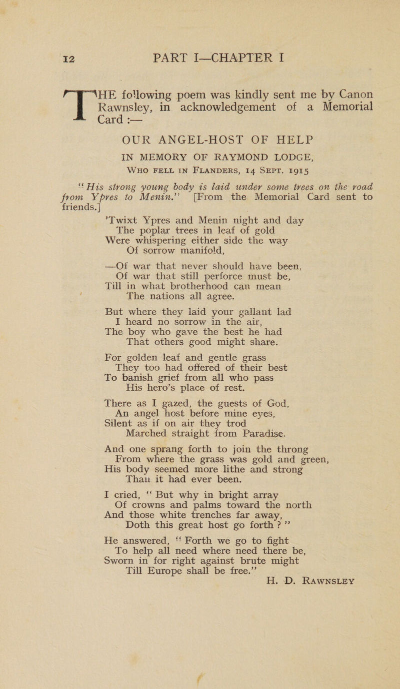 HE following poem was kindly sent me by Canon Rawnsley, in acknowledgement of a Memorial Card :— OUR ANGEL-HOST OF HELP IN MEMORY OF RAYMOND LODGE, Who fell in Flanders, 14 Sept. 1915 “His strong young body is laid under some trees on the road from Ypres to Menin[From the Memorial Card sent to friends.] ’Twixt Ypres and Menin night and day The poplar trees in leaf of gold Were whispering either side the way Of sorrow manifold, —Of war that never should have been. Of war that still perforce must be, Till in what brotherhood can mean The nations all agree. But where they laid your gallant lad I heard no sorrow in the air, The boy who gave the best he had That others good might share. For golden leaf and gentle grass They too had offered of their best To banish grief from all who pass His hero’s place of rest. There as I gazed, the guests of God, An angel host before mine eyes, Silent as if on air they trod Marched straight from Paradise. And one sprang forth to join the throng From where the grass was gold and green, His body seemed more lithe and strong Than it had ever been. I cried, “ But why in bright array Of crowns and palms toward the north And those white trenches far away, Doth this great host go forth ? ” He answered, “ Forth we go to fight To help all need where need there be. Sworn in for right against brute might Till Europe shall be free.” H. D. Rawnsley