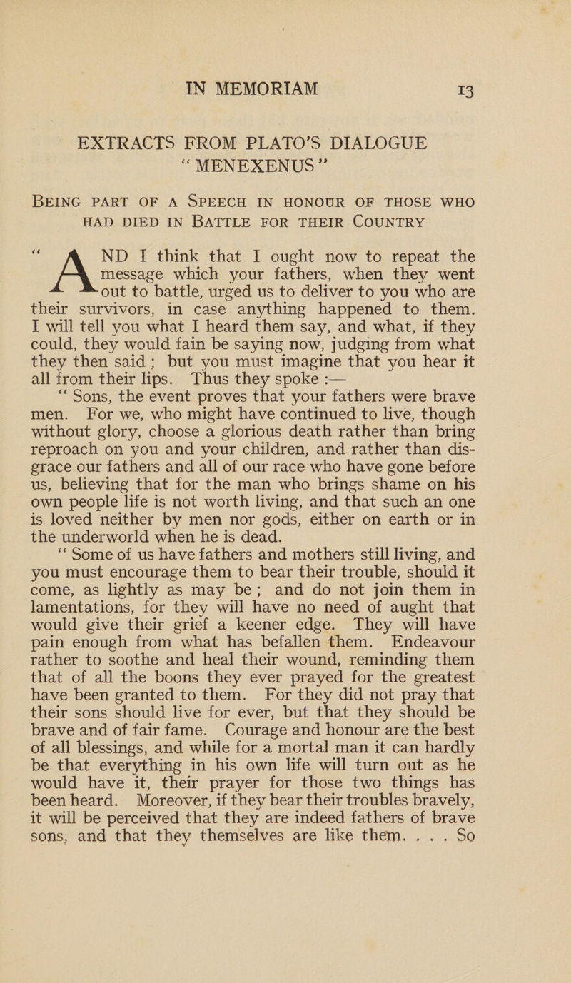 EXTRACTS FROM PLATO'S DIALOGUE “ MENEXENUS” Being part of a Speech in honour of those who HAD DIED IN BATTLE FOR THEIR COUNTRY ND I think that I ought now to repeat the message which your fathers, when they went out to battle, urged us to deliver to you who are their survivors, in case anything happened to them. I will tell you what I heard them say, and what, if they could, they would fain be saying now, judging from what they then said; but you must imagine that you hear it all from their lips. Thus they spoke :— “ Sons, the event proves that your fathers were brave men. For we, who might have continued to live, though without glory, choose a glorious death rather than bring reproach on you and your children, and rather than dis¬ grace our fathers and all of our race who have gone before us, believing that for the man who brings shame on his own people life is not worth living, and that such an one is loved neither by men nor gods, either on earth or in the underworld when he is dead. “ Some of us have fathers and mothers still living, and you must encourage them to bear their trouble, should it come, as lightly as may be ; and do not join them in lamentations, for they will have no need of aught that would give their grief a keener edge. They will have pain enough from what has befallen them. Endeavour rather to soothe and heal their wound, reminding them that of all the boons they ever prayed for the greatest have been granted to them. For they did not pray that their sons should live for ever, but that they should be brave and of fair fame. Courage and honour are the best of all blessings, and while for a mortal man it can hardly be that everything in his own life will turn out as he would have it, their prayer for those two things has been heard. Moreover, if they bear their troubles bravely, it will be perceived that they are indeed fathers of brave sons, and that they themselves are like them. ... So