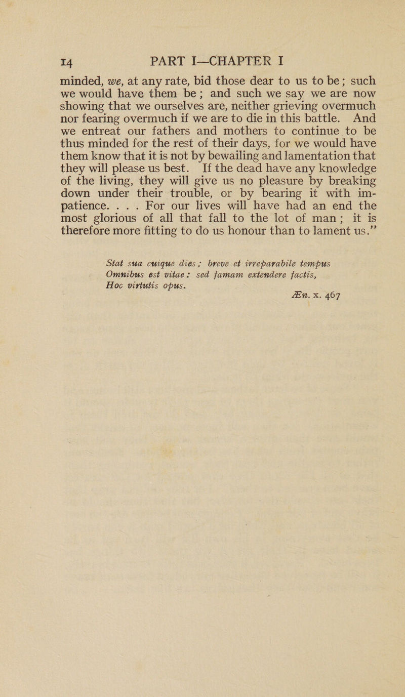 minded, we, at any rate, bid those dear to us to be; such we would have them be; and such we say we are now showing that we ourselves are, neither grieving overmuch nor fearing overmuch if we are to die in this battle. And we entreat our fathers and mothers to continue to be thus minded for the rest of their days, for we would have them know that it is not by bewailing and lamentation that they will please us best. If the dead have any knowledge of the living, they will give us no pleasure by breaking down under their trouble, or by bearing it with im¬ patience. . . . For our lives will have had an end the most glorious of all that fall to the lot of man; it is therefore more fitting to do us honour than to lament us.” Stat sua cuique dies; breve et irreparabile temp us Omnibus est vitae : sed famam extendere factis, Hoc virtutis opus. JEn. x. 467