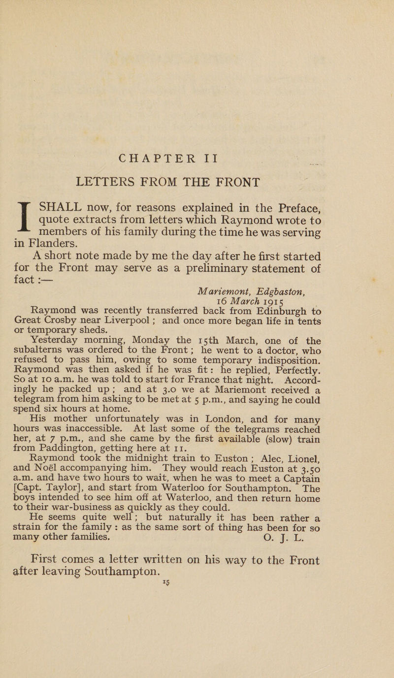 LETTERS FROM THE FRONT I SHALL now, for reasons explained in the Preface, quote extracts from letters which Raymond wrote to members of his family during the time he was serving in Flanders. A short note made by me the day after he first started for the Front may serve as a preliminary statement of fact :•— Mariemont, Edgbaston, 16 March 1915 Raymond was recently transferred back from Edinburgh to Great Crosby near Liverpool; and once more began life in tents or temporary sheds. Yesterday morning, Monday the 15th March, one of the subalterns was ordered to the Front; he went to a doctor, who refused to pass him, owing to some temporary indisposition. Raymond was then asked if he was fit: he replied, Perfectly. So at 10 a.m. he was told to start for France that night. Accord¬ ingly he packed up ; and at 3.0 we at Mariemont received a telegram from him asking to be met at 5 p.m., and saying he could spend six hours at home. His mother unfortunately was in London, and for many hours was inaccessible. At last some of the telegrams reached her, at 7 p.m., and she came by the first available (slow) train from Paddington, getting here at 11. Raymond took the midnight train to Euston ; Alec, Lionel, and Noel accompanying him. They would reach Euston at 3.50 a.m. and have two hours to wait, when he was to meet a Captain [Capt. Taylor], and start from Waterloo for Southampton. The boys intended to see him off at Waterloo, and then return home to their war-business as quickly as they could. He seems quite well; but naturally it has been rather a strain for the family : as the same sort of thing has been for so many other families. O. J. L. First comes a letter written on his way to the Front after leaving Southampton.