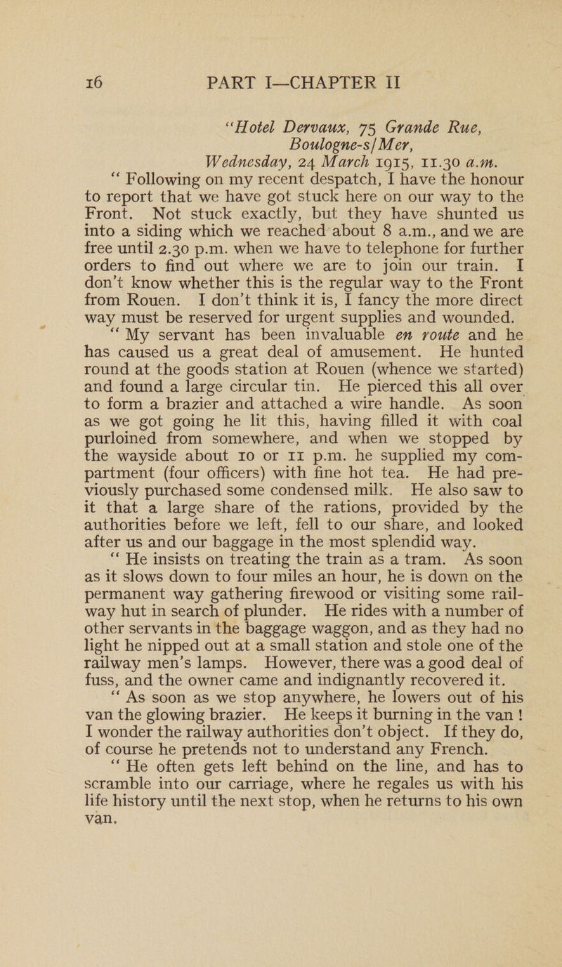 “Hotel Dervaux, 75 Grande Rue, Boulogne-s/Mer, Wednesday, 24 March 1915, 11.30 a.m. “ Following on my recent despatch, I have the honour to report that we have got stuck here on our way to the Front. Not stuck exactly, but they have shunted us into a siding which we reached about 8 a.m., and we are free until 2.30 p.m. when we have to telephone for further orders to find out where we are to join our train. I don’t know whether this is the regular way to the Front from Rouen. I don’t think it is, I fancy the more direct way must be reserved for urgent supplies and wounded. “ My servant has been invaluable en route and he has caused us a great deal of amusement. He hunted round at the goods station at Rouen (whence we started) and found a large circular tin. He pierced this all over to form a brazier and attached a wire handle. As soon as we got going he lit this, having filled it with coal purloined from somewhere, and when we stopped by the wayside about 10 or 11 p.m. he supplied my com¬ partment (four officers) with fine hot tea. He had pre¬ viously purchased some condensed milk. He also saw to it that a large share of the rations, provided by the authorities before we left, fell to our share, and looked after us and our baggage in the most splendid way. “ He insists on treating the train as a tram. As soon as it slows down to four miles an hour, he is down on the permanent way gathering firewood or visiting some rail¬ way hut in search of plunder. He rides with a number of other servants in the baggage waggon, and as they had no light he nipped out at a small station and stole one of the railway men’s lamps. However, there was a good deal of fuss, and the owner came and indignantly recovered it. “ As soon as we stop anywhere, he lowers out of his van the glowing brazier. He keeps it burning in the van ! I wonder the railway authorities don’t object. If they do, of course he pretends not to understand any French. He often gets left behind on the line, and has to scramble into our carriage, where he regales us with his life history until the next stop, when he returns to his own van.