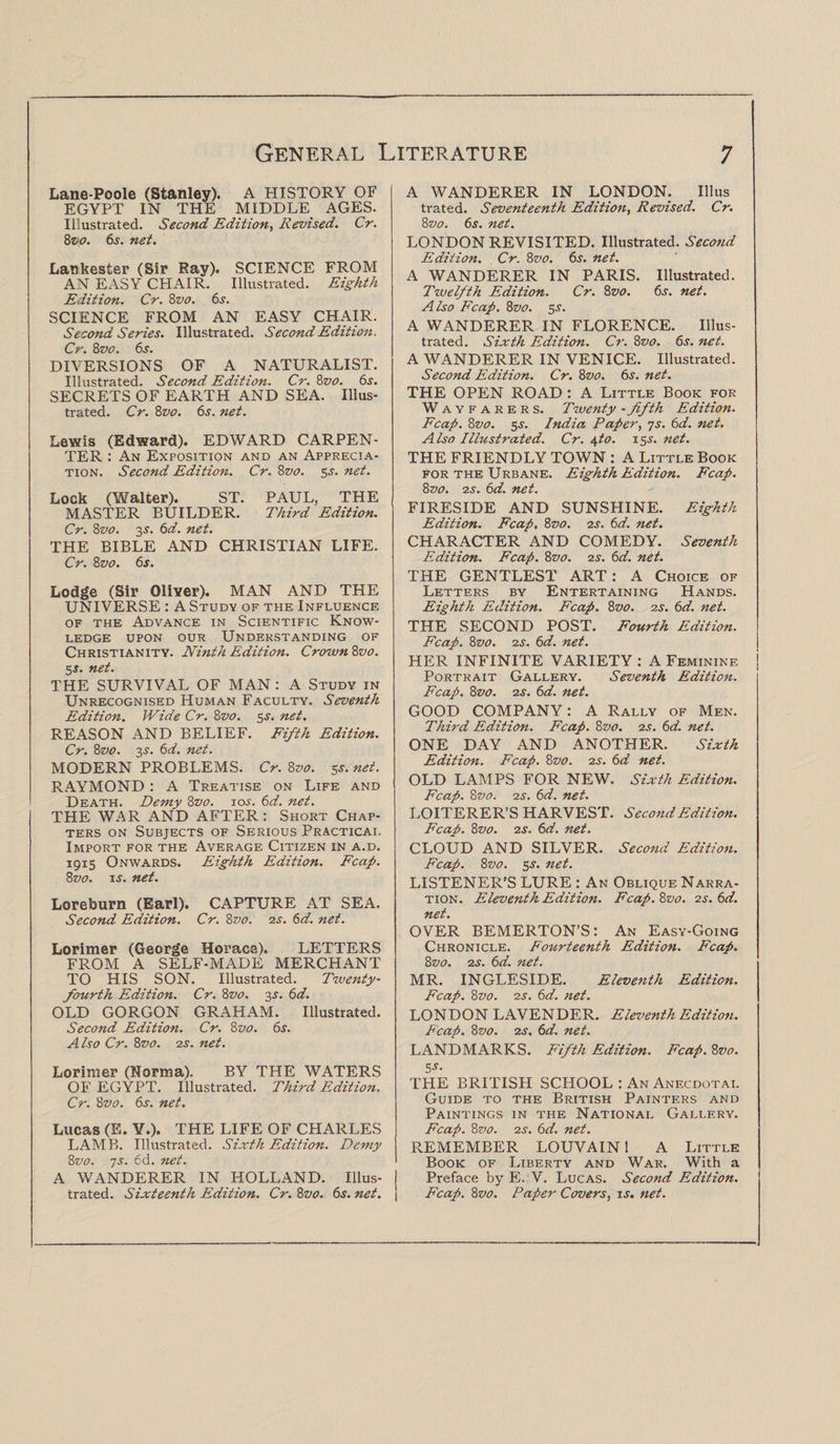 Lane-Poole (Stanley). A HISTORY OF EGYPT IN THE MIDDLE AGES. Illustrated. Second Edition, Revised. Cr. 8vo. 6s. net. Lankester (Sir Ray). SCIENCE FROM AN EASY CHAIR. Illustrated. Eighth Edition. Cr. 8vo. 6s. SCIENCE FROM AN EASY CHAIR. Second Series. Illustrated. Second Edition. Cr. 8vo. 6s. DIVERSIONS OF A NATURALIST. Illustrated. Second Edition. Cr. 8vo. 6s. SECRETS OF EARTH AND SEA. Illus¬ trated. Cr. 8vo. 6s. net. Lewis (Edward). EDWARD CARPEN¬ TER : An Exposition and an Apprecia¬ tion. Second Edition. Cr. 8vo. 5.s', net. Lock (Walter). ST. PAUL, THE MASTER BUILDER. Third Edition. Cr. 8vo. 3s'. 6d. net. THE BIBLE AND CHRISTIAN LIFE. Cr. 8vo. 6s. Lodge (Sir Oliver). MAN AND THE UNIVERSE : A Study of the Influence of the Advance in Scientific Know¬ ledge upon our Understanding of Christianity. Ninth Edition. Crown 8vo. 5s. net. THE SURVIVAL OF MAN : A Study in Unrecognised Human Faculty. Seventh Edition. Wide Cr. Zvo. 3s', net. REASON AND BELIEF. Fifth Edition. Cr. 8vo. 3s'. 6d. net. MODERN PROBLEMS. Cr. 8vo. 5s. net. RAYMOND : A Treatise on Life and Death. Demy 8vo. 10s. 6d. net. THE WAR AND AFTER: Short Chap¬ ters on Subjects of Serious Practical Import for the Average Citizen in a.d. 1915 Onwards. Eighth Edition. Fcap. 8vo. is. net. Loreburn (Earl). CAPTURE AT SEA. Second Edition. Cr. Zvo. 2s. 6d. net. Lorimer (George Horace). LETTERS FROM A SELF-MADE MERCHANT TO HIS SON. Illustrated. Twenty- fourth Edition. Cr. 8vo. 3s. 6d. OLD GORGON GRAHAM. Illustrated. Second Edition. Cr. 8z>0. 6s. A iso Cr. 8vo. 2s. net. Lorimer (Norma). BY THE WATERS OF EGYPT. Illustrated. Third Edition. Cr. 8z>0. 6s. net. Lucas (E. Y.). THE LIFE OF CHARLES LAMB. Illustrated. Sixth Edition. Demy Zvo. 7s. 6d. net. A WANDERER IN HOLLAND. Illus¬ trated. Sixteenth Edition. Cr. 8vo. 6s. net. A WANDERER IN LONDON. Ulus trated. Seventeenth Edition, Revised. Cr. 8vo. 6s. net. LONDON REVISITED. Illustrated. Second Edition. Cr. 8vo. 6s. net. A WANDERER IN PARIS. Illustrated. Twelfth Edition. Cr. 8vo. 6s. net. Also Fcap. 8vo. 5s. A WANDERER IN FLORENCE. Illus¬ trated. Sixth Edition. Cr. Zvo. 6s. net. A WANDERER IN VENICE. Illustrated. Second Edition. Cr. 8vo. 6s. net. THE OPEN ROAD : A Little Book for WAYF A r e r s. Twenty - fifth Edition. Fcap. Zvo. 5s. India Paper, 7s. 6d. net. Also Illustrated. Cr. A,to. 15s. net. THE FRIENDLY TOWN : A Little Book for the Urbane. Eighth Edition. Fcap. 8vo. 2s. 6d. net. FIRESIDE AND SUNSHINE. Eighth Edition. Fcap, Zvo. 2s. 6d. net. CHARACTER AND COMEDY. Seventh Edition. Fcap. Zvo. 2s. 6d. net. THE GENTLEST ART: A Choice of Letters by Entertaining Hands. Eighth Edition. Fcap. Zvo. 2s. 6d. net. THE SECOND POST. Fourth Edition. Fcap. Zvo. 2s. 6d. net. HER INFINITE VARIETY : A Feminine Portrait Gallery. Seventh Edition. Fcap. Zvo. 2s. 6d. net. GOOD COMPANY: A Rally of Men. Third Edition. Fcap. Zvo. is. 6d. net. ONE DAY AND ANOTHER. Sixth Edition. Fcap. Zvo. is. 6d net. OLD LAMPS FOR NEW. Sixth Edition. Fcap. Zvo. is. 6d. net. LOITERER’S HARVEST. Second Edition. Fcap. Zvo. is. 6d. net. CLOUD AND SILVER. Second Edition. Fcap. Zvo. 5s. net. LISTENER’S LURE : An Oblique Narra¬ tion. Eleventh Edition. Fcap. Zvo. is. 6d. net. OVER BEMERTON’S: An Easy-Going Chronicle. Fourteenth Edition. Fcap. Zvo. is. 6d. net. MR. INGLESIDE. Eleventh Edition. Fcap. Zvo. is. 6d. net. LONDON LAVENDER. Eleventh Edition. Fcap. Zvo. is. 6d. net. LANDMARKS. Fifth Edition. Fcap. Zvo. 5*- THE BRITISH SCPIOOL : An Anecdotal Guide to the British Painters and Paintings in the National Gallery. Fcap. Zvo. is. 6d. net. REMEMBER LOUVAIN 1 A Little Book of Liberty and War. With a Preface by E. V. Lucas. Second Edition. Fcap. Zvo. Paper Covers, is. net.