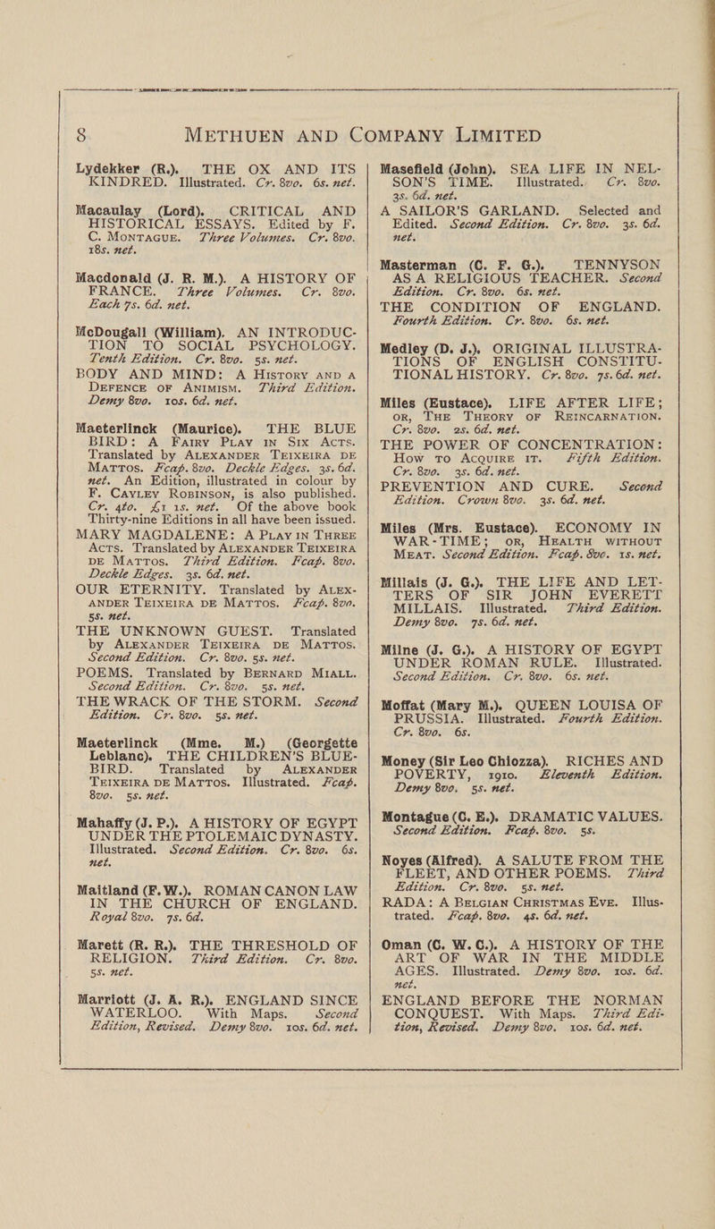 Lydekker (R.). THE OX AND ITS KINDRED. Illustrated. Cr. 8vo. 6s. net. Macaulay (Lord). CRITICAL AND HISTORICAL ESSAYS. Edited by F. C. Montague. Three Volumes. Cr. 8vo. i8j. net. Macdonald (J. R. M.). A HISTORY OF FRANCE. Three Volumes. Cr. 8vo. Each Js. 6d. net. McDougall (William). AN INTRODUC¬ TION TO SOCIAL PSYCHOLOGY. Tenth Edition. Cr. 8z>o. 5s. net. BODY AND MIND: A History and a Defence of Animism. Third Edition. Demy 8vo. 10s. 6d. net. Maeterlinck (Maurice). THE BLUE BIRD: A Fairy Play in Six Acts. Translated by Alexander Teixeira de Mattos. Fcap. 8vo. Deckle Edges, y. 6d. net. An Edition, illustrated in colour by F. Cayley Robinson, is also published. Cr. \to. fi is. net. Of the above book Thirty-nine Editions in all have been issued. MARY MAGDALENE: A Play in Three Acts. Translated by Alexander Teixeira de Mattos. Third Edition. Fcap. 8vo. Deckle Edges. 3^. 6d. net. OUR ETERNITY. Translated by Alex¬ ander Teixeira de Mattos. Fcap. 8vo. 5 s. net. THE UNKNOWN GUEST. Translated by Alexander Teixeira de Mattos. Second Edition. Cr. 8vo. 5s. net. POEMS. Translated by Bernard Miall. Second Edition. Cr. 8vo. 5 s. net. THE WRACK OF THE STORM. Second Edition. Cr. 8vo. 5 s. net. Maeterlinck (Mme. M.) (Georgette Leblanc). THE CHILDREN’S BLUE¬ BIRD. Translated by Alexander Teixeira de Mattos. Illustrated. Fcap. 8z10. 5s. net. Mahaffy (J. P.). A HISTORY OF EGYPT UNDER THE PTOLEMAIC DYNASTY. Illustrated. Second Edition. Cr. 8z>0. 6s. net. Maitland (F. W.). ROMAN CANON LAW IN THE CHURCH OF ENGLAND. R oyal 8 vo. 7s. 6d. Marett (R. R.). THE THRESHOLD OF RELIGION. Third Edition. Cr. 8vo. 5s. net. Marriott (J. A. R.). ENGLAND SINCE WATERLOO. With Maps. Second Edition, Revised. Demy 8vo. 10s. 6d. net. Masefield (John). SEA LIFE IN NEL¬ SON’S TIME. Illustrated. Cr. 8 vo. 3.?. 6d. net. A SAILOR’S GARLAND. Selected and Edited. Second Edition. Cr. 8vo. 3^. 6d. net. Masterman (C. F. G.). TENNYSON AS A RELIGIOUS TEACHER. Second Edition. Cr. 8z>0. 6s. net. THE CONDITION OF ENGLAND. Fourth Edition. Cr. 8vo. 6s. net. Medley (D. J.), ORIGINAL ILLUSTRA¬ TIONS OF ENGLISH CONSTITU¬ TIONAL HISTORY. Cr. 8vo. -js.6d.net. Miles (Eustace). LIFE AFTER LIFE; or, The Theory of Reincarnation. Cr. 8vo. 2s. 6d. net. THE POWER OF CONCENTRATION: How to Acquire it. Fifth Edition. Cr. 8vo. 3s. 6d. net. PREVENTION AND CURE. Second Edition. Crown 8vo. 3.s'. 6d. net. Miles (Mrs. Eustace). ECONOMY IN WAR-TIME; or, Health without Meat. Second Edition. Fcap. 8vc. is. net. Millais (J. G.). THE LIFE AND LET¬ TERS OF SIR JOHN EVERETT MILLAIS. Illustrated. Third Edition. Demy 8vo. 7s. 6d. net. Milne (J. G.). A HISTORY OF EGYPT UNDER ROMAN RULE. Illustrated. Second Edition. Cr, 8vo. 6s. net. Moffat (Mary ffi.). QUEEN LOUISA OF PRUSSIA. Illustrated. Fourth Edition. Cr. 8vo. 6s. Money (Sir Leo Chiozza). RICHES AND POVERTY, 1910. Eleventh Edition. Demy 8vo. 5.s', net. Montague (G. E.). DRAMATIC VALUES. Second Edition. Fcap. 8vo. 5s. Noyes (Alfred). A SALUTE FROM THE FLEET, AND OTHER POEMS. Third Edition. Cr. 8vo. 5-r. net. RADA: A Belgian Christmas Eve. Illus¬ trated. Fcap. 8vo. 4s. 6d. net. Oman (C. W. C.). A HISTORY OF THE ART OF WAR IN THE MIDDLE AGES. Illustrated. Demy 8vo. io.y. 6d. net. ENGLAND BEFORE THE NORMAN CONQUEST. With Maps. Third Edi¬ tion, Revised. Demy 8vo. \os. 6d. net.