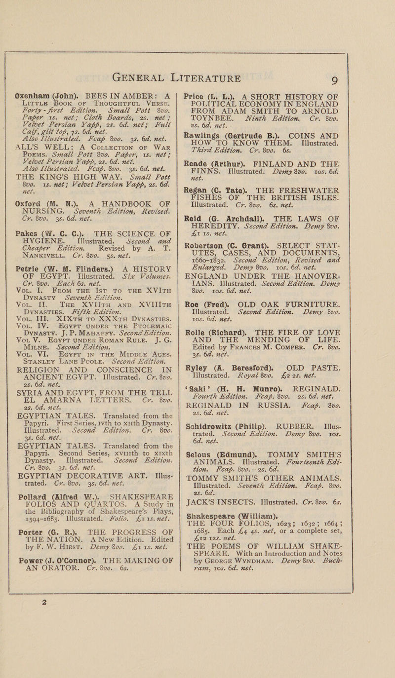 Oxenham (John). BEES IN AMBER: A Little Book of Thoughtful Verse. Forty - first Edition. Small Pott 8vo. Paper xs. net; Cloth Boards, zs. net ; Velvet Persian Yapp, zs. 6d. net; P'ull Calf, gilt top, ys. 6d. net. Also Illustrated. Fcap 8z>o. 3$. 6d. net. ALL’S WELL: A Collection of War Poems. Small Pott 8vo. Paper, xs. net; Velvet Persian Yapp, zs. 6d. net. Also Illustrated. Fcap. 8z>0. 3s. 6d. net. THE KING’S HIGH WAY. Small Pott 8vo. xs. net; Velvet Persian Yapp, zs. 6d. net. Oxford (M. N.). A HANDBOOK OF NURSING. Seventh Edition, Revised. Cr. 8vo. 3.s'. 6d. net. Pakes (W. C. C.). THE SCIENCE OF HYGIENE. Illustrated. Second and Cheaper Edition. Revised by A. T. Nankivell. Cr. 8vo. 5^. net. Petrie (W. M. Flinders.) A HISTORY OF EGYPT. Illustrated. Six Volumes. Cr. 8vo. Each 6s. net. Vol. I. From the 1st to the XVIth Dynasty Seventh Edition. Vol. II. The XVIIth and XVIIIth Dynasties. Fifth Edition. Vol. III. XIXth to XXXth Dynasties. Vol. IV. Egypt under the Ptolemaic Dynasty. J. P. Mahaffy. Second Edition. Vol V. Egypt under Roman Rule. J. G. Milne. Second Edition. Vol. VI. Egypt in the Middle Ages. Stanley Lane Poole. Second Edition. RELIGION AND CONSCIENCE IN ANCIENT EGYPT. Illustrated. Cr.Svo. zs. 6d. net. SYRIA AND EGYPT, FROM THE TELL EL AMARNA LETTERS. Cr. 8 vo. zs. 6d. net. EGYPTIAN TALES. Translated from the Papyri. First Series, ivth to xnth Dynasty. Illustrated. Second Edition. Cr. 8 vo. 3j. 6d. net. EGYPTIAN TALES. Translated from the Papyri. Second Series, xvmth to xixth Dynasty. Illustrated. Second Edition. Cr. 8vo. 3-T. 6d. net. EGYPTIAN DECORATIVE ART. Illus¬ trated. Cr. 8vo. 3J. 6d. net. Pollard (Alfred W.). SHAKESPEARE FOLIOS AND QUARTOS. A Study in the Bibliography of Shakespeare’s Plays, 1594-1685. Illustrated. Folio. £x xs. net. Porter (G. R.). THE PROGRESS OF THE NATION. A New Edition. Edited by F. W. Hirst. Demy 8z>0. £x xs. net. Power (J. O’Connor). THE MAKING OF AN ORATOR. Cr. 8vo. 6s. 9 Price (L. L.). A SHORT HISTORY OF POLITICAL ECONOMY IN ENGLAND FROM ADAM SMITH TO ARNOLD TOYNBEE. Ninth Edition. Cr. 8vo. zs. 6d. net. Rawlings (Gertrude B.). COINS AND HOW TO KNOW THEM. Illustrated. Third Edition. Cr. 8vo. 6s. Reade (Arthur). FINLAND AND THE FINNS. Illustrated. DemyZvo. 10 s.6d. net. Regan (C. Tate). THE FRESHWATER FISHES OF THE BRITISH ISLES. Illustrated. Cr. 8vo. 6s. net. Reid (G. Archdall). THE LAWS OF HEREDITY. Second Edition. Demy Zvo. £1 is. net. Robertson (C. Grant). SELECT STAT¬ UTES, CASES, AND DOCUMENTS, 1660-1832. Second Edition, Revised and Enlarged. Demy 8vo. io.y. 6d. net. ENGLAND UNDER THE HANOVER¬ IANS. Illustrated. Second Edition. Demy Zvo. xos. 6d. net. Roe (Fred). OLD OAK FURNITURE. Illustrated. Second Edition. Demy 8vo. ioj. 6d. net. Roile (Richard). THE FIRE OF LOVE AND THE MENDING OF LIFE. Edited by Frances M. Comper. Cr. 8vo. 3-y. 6d. net. Ryley (A. Beresford). OLD PASTE. Illustrated. Royal Zvo. £z zs. net. ‘Saki’ (H. H. Munro). REGINALD. Fourth Edition. Fcap. 8z>0. zs. 6d. net. REGINALD IN RUSSIA. Fcap. 8 vo. zs. 6d. net. Schidrowitz (Philip). RUBBER. Illus¬ trated. Second Edition. Demy 8vo. 10s. 6d. net. Selous (Edmund). TOMMY SMITH’S ANIMALS. Illustrated. Fourteenth Edi¬ tion. Fcap. 8vo. zs. 6d. TOMMY SMITH’S OTHER ANIMALS. Illustrated. Seventh Edition. Fcap. 8vo. zs. 6d. JACK’S INSECTS. Illustrated. Cr. 8vo. 6s. Shakespeare (William). THE FOUR FOLIOS, 1623; 1632; 1664; 1685. Each £4 4.?. net, or a complete set, £xz 1 zs. net. THE POEMS OF WILLIAM SHAKE¬ SPEARE. With an Introduction and Notes by George Wyndham. Demy 8vo. Buck¬ ram, ioj. 6d. net. 2
