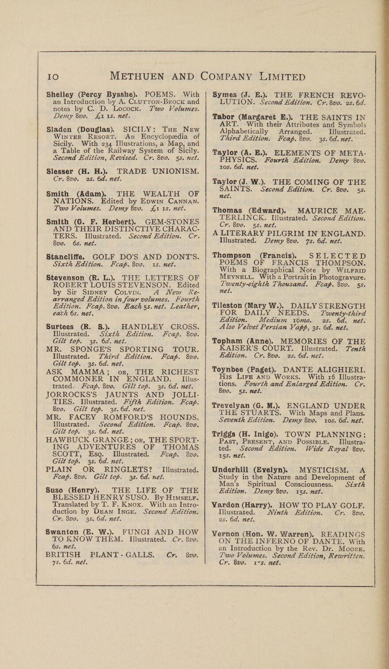 Shelley (Percy Bysshe). POEMS. With an Introduction by A. Clutton-Brock and notes by C. D. Locock. Two Volumes. Demy 8vo. £i is. net. Sladen (Douglas). SICILY: The New Winter Resort. An Encyclopaedia of Sicily. With 234 Illustrations, a Map, and a Table of the Railway System of Sicily. Second Edition, Revised. Cr. 8vo. 55. net. Slesser (H. H.). TRADE UNIONISM. Cr. 8vo. is. 6d. net. Smith (Adam). THE WEALTH OF NATIONS. Edited by Edwin Cannan. Two Volumes. Demy 8vo. £>1 is. net. Smith (G. F. Herbert). GEM-STONES AND THEIR DISTINCTIVE CHARAC¬ TERS. Illustrated. Second Edition. Cr. 8vo. 6s. net. Stancliffe. GOLF DO’S AND DONT’S. Sixth Edition. Fcap. 8vo. is. net. Stevenson (R. L.). THE LETTERS OF ROBERT LOUIS STEVENSON. Edited by Sir Sidney Colvin. A New Re¬ arranged Edition in /our volumes. Fourth Edition. Fcap. 8vo. Each 5s. net. Leather, each 6s. net. Surtees (R. S.). HANDLEY CROSS. Illustrated. Sixth Edition. Fcap. 8zw. Gilt top. 3s. 6d. net. MR. SPONGE’S SPORTING TOUR. Illustrated. Third Edition. Fcap. 8vo. Gilt top. 3s. 6d. net. ASK MAMMA; or, THE RICHEST COMMONER IN ENGLAND. Illus¬ trated. Fcap. 8vo. Gilt top. 3s. 6d. net. JORROCKS’S JAUNTS AND JOLLI¬ TIES. Illustrated. Fifth E.dition. Fcap. 8z>0. Gilt top. 3s. 6d. net. MR. FACEY ROMFORD’S HOUNDS. Illustrated. Second Edition. Fcap. 8vo. Gilt top. 3s. 6d. net. HAWBUCK GRANGE ; or, THE SPORT¬ ING ADVENTURES OF THOMAS SCOTT, Esq. Illustrated. Fcap. 8 vo. Gilt top. 35. 6d. net. PLAIN OR RINGLETS? Illustrated. Fcap. 8vo. Gilt top. 2s- 6<aT. net. Suso (Henry). THE LIFE OF THE BLESSED HENRY SUSO. By Himself. Translated by T. F. Knox. With an Intro¬ duction by Dean Inge. Second Edition. Cr. 8vo. 2s- 6d. net. Swanton (E. W.). FUNGI AND HOW TO KNOW THEM. Illustrated. Cr. 8vo. 6s. net. BRITISH PLANT - GALLS. Cr. 8vo. 7j. 6d. net. Syrnes (J, E.). THE FRENCH REVO¬ LUTION. Second Edition. Cr.8vo. o.s.6d. Tabor (Margaret E,). THE SAINTS IN ART, With their Attributes and Symbols Alphabetically Arranged. Illustrated. Third Edition. Fcap. 8z>0. 2s- 6d. net. Taylor (A. E.). ELEMENTS OF META¬ PHYSICS. Fourth Edition. Demy 8vo. ioj. 6d. net. Taylor (J. W.). THE COMING OF THE SAINTS. Second Edition. Cr. 8vo. s-y. net. Thomas (Edward). MAURICE MAE¬ TERLINCK. Illustrated. Second Edition. Cr. 8vo. 5s. net. A LITERARY PILGRIM IN ENGLAND. Illustrated. Demy 8vo. Js. 6d. net. Thompson (Francis). SELECTED POEMS OF FRANCIS THOMPSON. With a Biographical Note by Wilfrid Meynell. With a Portrait in Photogravure. Twenty-eighth Thousand. Fcap. 8zto. 5s. net. Tileston (Mary W.). DAILY S TRENGTH FOR DAILY NEEDS. Twenty-third Edition. Medium 10mo. 2s. 6d. net. Also Velvet Persian Yapp., 3.?. 6d. net. Topham (Anne). MEMORIES OF THE KAISER’S COURT. Illustrated. Tenth Edition. Cr. 8vo. 2s. 6d. net. Toynbee (Paget). DANTE ALIGHIERI. His Life and Works. With 16 Illustra¬ tions. Fourth and Enlarged Edition. Cr. 8vo. 5$. net. Trevelyan (G. M.). ENGLAND UNDER THE STUARTS. With Maps and Plans. Seventh Edition. Demy 8vo. 10s. 6d. net. Triggs (H. Inigo), TOWN PLANNING: Past, Present, and Possible. Illustra¬ ted. Second Edition. Wide Royal 8vo. 15s. net. Underhill (Evelyn). MYSTICISM. A Study in the Nature and Development of Man’s Spiritual Consciousness. Sixth Edition. Demy 8vo. 15J. net. Yardon (Harry). HOW TO PLAY GOLF. Illustrated. Ninth Edition. Cr. 8vo. 2s. 6d. net. Vernon (Hon. W. Warren). READINGS ON THE INFERNO OF DANTE. With an Introduction by the Rev. Dr. Moore. Two Volumes. Second Edition, Rewritten. Cr. 8vo. x-s. net.