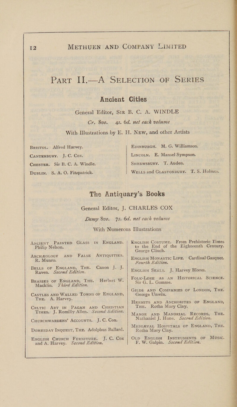 Part II.—A Selection of Series Ancient Cities General Editor, Sir B. C. A. WINDLE Cr. 8vo. 4s. 6d. net each volume With Illustrations by E. H. New, and other Artists Bristol. Alfred Harvey. Canterbury. J. C. Cox. Chester. Sir B. C. A. Windle. Dublin. S. A. O. Fitzpatrick. Edinburgh. M. G. Williamson. Lincoln. E. Mansel Sympson. Shrewsbury. T. Auden. Wells and Glastonbury. T. S. Holmes. The Antiquary’s Books General Editor, J. CHARLES COX Demy 8vo. Js. 6d. net each volume With Numerous Illustrations Ancient Painted Glass in England. Philip Nelson. Archaeology and False Antiquities. R. Munro. Bells of England, The. Canon J. J. Raven. Second Edition. Brasses of England, The. Herbert W. Macklin. Third Edition. Castles and Walled Towns of England, The. A. Harvey. Celtic Art in Pagan and Christian Times. J. Romilly Allen. Second Edition. Churchwardens’ Accounts. J. C. Cox. Domesday Inquest, The. Adolphus Ballard. English Church Furniture. J. C. Cox and A. Harvey. Second Edition. English Costume. From Prehistoric Times to the End of the Eighteenth Century. George Clinch. English Monastic Life. Cardinal Gasquet. Fourth Edition. English Seals. J. Harvey Bloom. Folk-Lore as an Historical Science. Sir G. L. Gomrne. Gilds and Companies of London, The. George Unwin. Hermits and Anchorites of England, The. Rotha Mary Clay. Manor and Manorial Records, The. Nathaniel J. Hone. Second Edition. Medieval Hospitals of England, The. Rotha Mary Clay. Old English Instruments of Music. F. W. Galpin. Second Edition.