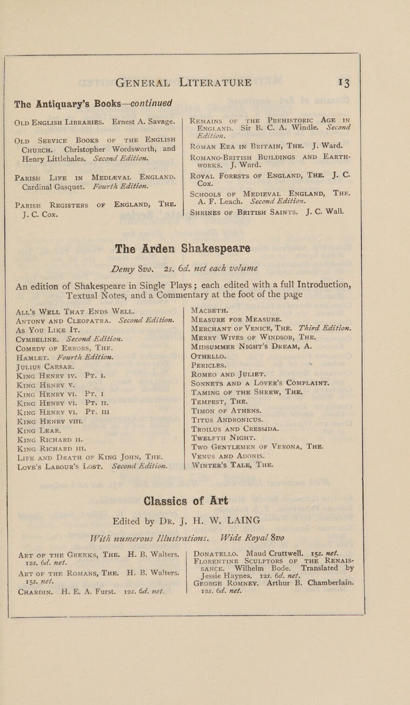 The Antiquary’s Books—continued Old English Libraries. Ernest A. Savage. Remains of the Prehistoric Age in England. Sir B. C. A. Windle. Second Old Service Books of the English Edition. Church. Christopher Wordsworth, and Roman Era in Britain, The. J. Ward. Henry Littlehales. Second Edition. Romano-British Buildings and Earth¬ works. J. Ward. Parish Life in Medieval England. Royal Forests of England, The. J. C. Cardinal Gasquet. Fourth Edition. Cox. Schools of Medieval England, The. Parish Registers of England, The. A. F. Leach. Second Edition. J. C. Cox. Shrines of British Saints. J. C. Wall. The Arden Shakespeare Demy Svo. 2s. 6d. net each volume An edition of Shakespeare in Single Plays; each edited with a full Introduction, Textual Notes, and a Commentary at the foot of the page All’s Well That Ends Well. Macbeth. Antony and Cleopatra. Second Edition. Measure for Measure. As You Like It. Merchant of Venice, The. Third Edition. Cymbeline. Second Edition. Merry Wives of Windsor, The. Comedy of Errors, The. Midsummer Night’s Dream, A. Hamlet. Fourth Edition. Othello. Julius Caesar. Pericles. King Henry iv. Pt. i. Romeo and Juliet. King Henry v. Sonnets and a Lover’s Complaint. King Henry vi. Pt. i. Taming of the Shrew, The. King Henry vi. Pt. ii. Tempest, The. King Henry vi. Pt. iii Timon of Athens. King Henry viii. Titus Andronicus. King Lear. Troilus and Cressida. King Richard ii. Twelfth Night. King Richard iii. Two Gentlemen of Verona, The. Life and Death of King John, The. Venus and Adonis. Love’s Labour’s Lost. Second Edition. Winter’s Tale, The. Classics of Art Edited by Dr. J. H. W. LAING With numerous Illustrations. Wide Royal Svo Art of the Greeks, The. H. B. Walters. Donatello. Maud Cruttwell. 15J. net. 12s. 6d. ?iet. Florentine Sculptors of the Renais¬ sance. Wilhelm Bode. Translated by Art of the Romans, The. H. B. Walters. Jessie Haynes. 12s. 6d. net. 15J. net. George Romney. Arthur B. Chamberlain. Chardin. H. E. A. Furst. 12s. 6d. net. \2s. 6d. net.