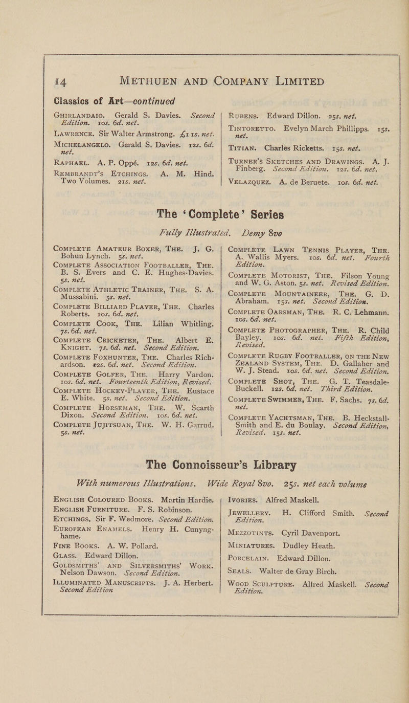 Classics of Art—continued Ghirlandaio. Gerald S. Davies. Second Edition, 109. 6d. net. Lawrence. Sir Walter Armstrong. £1 is.net. Michelangelo. Gerald S. Davies. 125. 6d. net. Raphael. A. P. Opp£. 129. 6d. net. Rembrandt’s Etchings. A. M. Hind. Two Volumes. 219. net. Rubens. Edward Dillon. 25$. net. Tintoretto. Evelyn March Phillipps. 159. net. Titian. Charles Ricketts. 15s. net. Turner’s Sketches and Drawings. A. J. Finberg. Second Edition. 129. 6d. net. Velazquez. A. de Beruete. 109. 6d. net. The ‘Complete’ Series Fully Illustrated. Demy 8vo Complete Amateur Boxer, The. J. G. Bohun Lynch. 59. net. Complete Association Footballer, The. B. S. Evers and C. E. Hughes-Davies. 5.9. net. Complete Athletic Trainer, The, S. A. Mussabini. 59. net. Complete Billiard Player, The. Charles Roberts. 109. 6d. net. Complete Cook, The. Lilian Whitling. 7s. 6d. net. Complete Cricketer, The. Albert E. Knight. 7s. 6d. net. Second Edition. Complete Foxhunter, The. Charles Rich¬ ardson. 12s. 6d. net. Second Edition. Complete Golfer, The. Harry Vardon. 10.9. 6d. net. Fourteenth Edition, Revised. Complete Hockey-Player, The. Eustace E. White. 5.9. net. Second Edition. Complete Horseman, The. W. Scarth Dixon. Second Edition. 10s. 6d. net. Complete Jujitsu an, The. W. H. Garrud. 5.9. net. Complete Lawn Tennis Player, The. A. Wallis Myers. 109. 6d. net. Fourth Edition. Complete Motorist, The. Filson Young and W. G. Aston. 5.9. net. Revised Edition. Complete Mountaineer, The. G. D. Abraham. 15s. net. Second Edition. Complete Oarsman, The. R. C. Lehmann. io.y. 6d. net. Complete Photographer, The. R. Child Bayley. 10.9. 6d. net. Fifth Edition, Revised. Complete Rugby Footballer, on the New Zealand System, The, D. Gallaher and W. J. Stead. 10.9. 6d, net. Second Edition. Complete Shot, The. G. T. Teasdale- Buckell. 129. 6d. net. Third Edition. Complete Swimmer, The. F. Sachs. 7s. 6d. net. Complete Yachtsman, The. B. Heckstall- Smith and E. du Boulay. Second Edition, Revised. 159. net. The Connoisseur’s Library With numerous Illustrations. Wide Royal 8z&gt;0. 25s. net each volume English Coloured Books. Martin Hardie. English Furniture. F. S. Robinson. Etchings. Sir F. Wedmore. Second Edition. Eurofean Enamels. Henry H. Cunyng- hame. Fine Books. A. W. Pollard. Glass. Edward Dillon. Goldsmiths’ and Silversmiths’ Work. Nelson Dawson. Second Edition. Illuminated Manuscripts. J. A. Herbert. Second Edition Ivories. Alfred Masked. Jewellery. H. Clifford Smith. Second Edition. Mezzotints. Cyril Davenport. Miniatures. Dudley Heath. Porcelain. Edward Dillon. Seals. Walter de Gray Birch. Wood Sculpture. Alfred Masked. Second Edition.