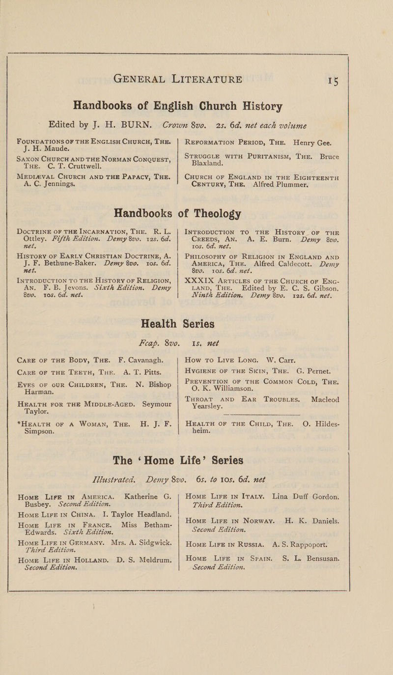 Handbooks of English Church History Edited by J. H. BURN. Crown Svo. 2s. 6d. net each volume Found ations of the English Church, The. J. H. Maude. Saxon Church and the Norman Conquest, The. C. T. Cruttwell. Reformation Period, The. Henry Gee. Struggle with Puritanism, The. Bruce Blaxland. Medieval Church and the Papacy, The. A. C. Jennings. Church of England in the Eighteenth Century, The. Alfred Plummer. Handbooks of Theology Doctrine of the Incarnation, The. R. L. Ottley. Fifth Edition. Demy 8vo. 12s. 6d. net. Introduction to the History of the Creeds, An. A. E. Burn. Demy 8vo. i os. 6d. net. History of Early Christian Doctrine, A. J. F. Bethune-Baker. Demy 8vo. ioj. 6d. net. Philosophy of Religion in England and America, The. Alfred Caldecott. Demy 8vo. i os. 6d„ net. Introduction to the History of Religion, An. F. B. Jevons. Sixth Edition. Demy Zvo. tos. 6d. net. XXXIX Articles of the Church of Eng¬ land, The.. Edited by E. C. S. Gibson. Ninth Edition. Demy Zvo. 12s. 6d. net. Health Series Fcap. Svo. is. net Care of the Body, The. F. Cavanagh. How to Live Long. W. Carr. Care of the Teeth, The. A. T. Pitts. Hygiene of the Skin, The. G. Pernet. Eyes of our Children, The. N. Bishop Harman. Health for the Middle-Aged. Seymour Taylor. Prevention of the Common Cold, The. O. K. Williamson. Throat and Ear Troubles. Macleod Yearsley. ^Health of a Woman, The. H. J. F. Simpson. Health of the Child, The. 0. Hildes- heim. The ‘ Home Life’ Series Illustrated. Demy Svo. 6s. to ioj. 6d. net Home Life in America. Katherine G. Busbey. Second Edition. Home Life in Italy. Lina Duff Gordon. Third Edition. Home Life in China, I. Taylor Headland. Home Life in France. Miss Betham- Edwards. Sixth Edition. Home Life in Norway. H. K. Daniels. Second Edition. Home Life in Germany. Mrs. A. Sidgwick. Third Edition. Home Life in Russia. A. S. Rappoport. Home Life in Holland. D. S. Meldrum. Second Edition. Home Life in Spain. S. L. Bensusan. Second Edition. J