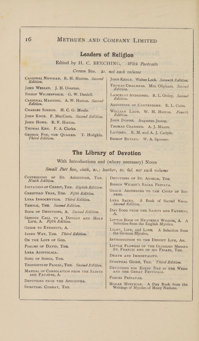 Leaders of Religion Edited by H. C. BEECHING. With Portraits Crown 8vo. 2s. Cardinal Newman. R. H. Hutton. Second Edition. John Wesley. J. H. Overton. Bishop Wii.berforce. G. W. Daniell. Cardinal Manning. A. W. Hutton. Second Edition. Charles Simeon. H. C. G. Moule. John Knox. F. MacCunn. Second Edition. John Howe. R. F. Horton. Thomas Ken. F. A. Clarke. George Fox, the Quaker. T. Hodgkin. Third Edition. net each volume John Keble. Walter Lock. Seventh Edition. Thomas Chalmers. Mrs. Oliphant. Second Edition. Lancelot Andrewes. R. L. Ottley. Second Edition. Augustine of Canterbury. E. L. Cutts. William Laud. W. H. Hutton. Fourth Edition. John Donne. Augustus Jessop. Thomas Cranmer. A. J. Mason. Latimer. R. M. and A. J. Carlyle. Bishop Butler. W. A. Spooner. The Library of Devotion With Introductions and (where necessary) Notes Small Pott 8vo, cloth, 2s. j leather, 2s. 6d. net each volume Confessions of St. Augustine, The. Ninth Edition. Imitation of Christ, The. Eighth Edition. Christian Year, The. Fifth Edition. Lyra Innocentium. Third Edition. Temple, The. Second Edition. Book of Devotions, A. Second Edition. Serious Call to a Devout and Holy Life, A. Fifth Edition. Guide to Eternity, A. Inner Way, The. Third Edition. On the Love of God. Psalms of David, The. Lyra Apostolica. Song of Songs, The. Thoughts of Pascal, The. Second Edition. Manual of Consolation from the Saints and Fathers, A. Devotions from the Apocrypha. Spiritual Combat, The. Devotions of St. Anselm, The. Bishop Wilson’s Sacra Privata. Grace Abounding to the Chief of Sin¬ ners. Lyra Sacra. A Book of Sacred Verse. Second Edition. Day Book from the Saints and Fathers, A. Little Book of Heavenly Wisdom, A. A Selection from the English Mystics. Light,^ Life, and Love. A Selection from the German Mystics. Introduction to the Devout Life, An. Little Flowers of the Glorious Messer St. Francis and of his Friars, The. Death and Immortality. Spiritual Guide, The. Third Edition. Devotions for Every Day in the Week and the Great Festivals. Preces Privatae. Horae Mysticae. A Day Book from the Writings of Mystics of Many Nations.