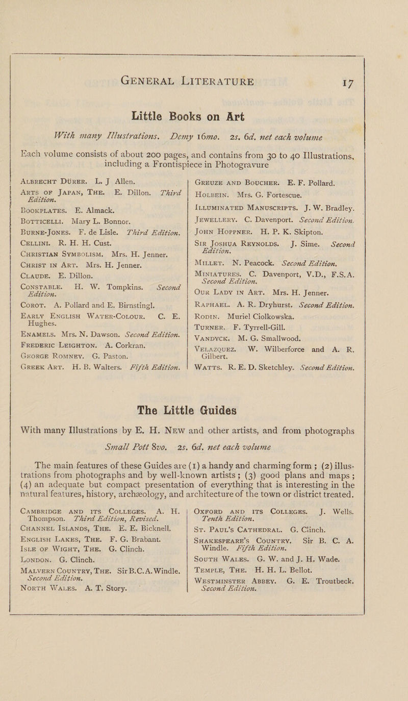 Little Books on Art With many Illustrations. Demy \6mo. 2s. 6d. net each volume Each volume consists of about 200 pages, and contains from 30 to 40 Illustrations, including a Frontispiece in Photogravure Albrecht Durer. L. J Allen. Arts of Japan, The. E. Dillon. Third Edition. Bookplates. E. Almack. Botticelli. Mary L. Bonnor. Burne-Jones. F. de Lisle. Third Edition. Cellini. R. H. H. Cust. Christian Symbolism. Mrs. H. Jenner. Christ in Art. Mrs. H. Jenner. Claude. E. Dillon. Constable. H. W. Tompkins. Second Edition. Corot. A. Pollard and E. Birnstingl. Early English Water-Colour. C. E. Hughes. Enamels. Mrs. N. Dawson. Second Edition. Frederic Leighton. A. Corkran. George Romney. G. Paston. Greek Art. H. B. Walters. Fifth Edition. Greuze and Boucher. E. F. Pollard. Holbein. Mrs. G. Fortescue. Illuminated Manuscripts. J. W. Bradley. Jewellery. C. Davenport. Second Edition. John Hoppner. H. P. K. Skipton. Sir Joshua Reynolds. J. Sime. Second Edition. Millet. N. Peacock. Second Edition. Miniatures. C. Davenport, V.D., F.S.A. Second Edition. Our Lady in Art. Mrs. H. Jenner. Raphael. A. R. Dryhurst. Second Edition. Rodin. Muriel Ciolkowska. Turner. F. Tyrrell-Gill. Vandyck. M. G. Smallwood. Velazquez. W. Wilberforce and A. R. Gilbert. Watts. R. E. D. Sketchley. Second Edition. The Little Guides With many Illustrations by E. H. New and other artists, and from photographs Small Pott 8vo. 2s. 6d. net each volume The main features of these Guides are (1) a handy and charming form ; (2) illus¬ trations from photographs and by well-known artists; (3) good plans and maps ; (4) an adequate but compact presentation of everything that is interesting in the natural features, history, archaeology, and architecture of the town or district treated. Cambridge and its Colleges. A. H. Thompson. Third Edition, Revised. Channel Islands, The. E. E. Bicknell. English Lakes, The. F. G. Brabant. Isle of Wight, The. G. Clinch. London. G. Clinch. Malvern Country, The. Sir B.C. A. Windle. Second Edition. North Wales. A. T. Story. Oxford and its Colleges. J. Wells. Tenth Edition. St. Paul’s Cathedral. G. Clinch. Shakespeare’s Country. Sir B. C. A. Windle. Fifth Edition. South Wales. G. W. and J. H. Wade. Temple, The. H. H. L. Bellot. Westminster Abbey. G. E. Troutbeck. Second Edition.
