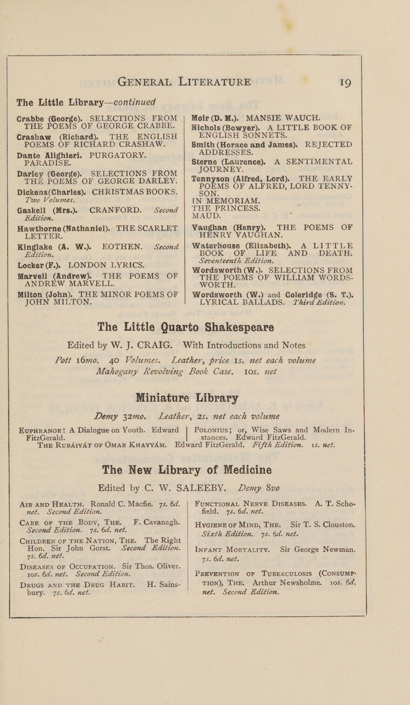 The Little Library—continued Crabbe (George). SELECTIONS FROM THE POEMS OF GEORGE CRABBE. Crashaw (Richard). THE ENGLISH POEMS OF RICHARD CRASHAW. Dante Alighieri. PURGATORY. PARADISE. Darley (George). SELECTIONS FROM THE POEMS OF GEORGE DARLEY. Dickens(Charles). CHRISTMAS BOOKS. Two Volumes. Gaskell (Mrs.). CRANFORD. Second- Edition. Hawthorne (Nathaniel). THE SCARLET LETTER. Kinglake (A. W.). EOTHEN. Second Edition. Locker (F.). LONDON LYRICS. Marvell (Andrew). THE POEMS OF ANDREW MARVELL. Milton (John). THE MINOR POEMS OF JOHN MILTON. Moir (D. M.). MANSIE WAUCH. Nichols (Bowyer). A LITTLE BOOK OF ENGLISH SONNETS. Smith (Horace and James). REJECTED ADDRESSES. Sterne (Laurence). A SENTIMENTAL JOURNEY. Tennyson (Alfred, Lord). THE EARLY POEMS OF ALFRED, LORD TENNY¬ SON. TN MEMORIAM. THE PRINCESS. MAUD. Yaughan (Henry). THE POEMS OF HENRY VAUGHAN. Waterhouse (Elizabeth). A LITTLE BOOK OF LIFE AND DEATH. Seventeenth Edition. Wordsworth (W.). SELECTIONS FROM THE POEMS OF WILLIAM WORDS¬ WORTH. Wordsworth (W.) and Coleridge (S. T.). LYRICAL BALLADS. Third Edition. The Little Quarto Shakespeare Edited by W. J. CRAIG. With Introductions and Notes Pott \6mo. 40 Volumes. Leather, price is. net each volume Mahogany Revolving Book Case. ioi. net Miniature Library Demy 32mo. Leather, 2s. net each vohime Euphranor : A Dialogue on Youth. Edward Polonius; or, Wise Saws and Modern In- FitzGerald. stances. Edward FitzGerald. The Rubaiyat of Omar KhayyAm. Edward FitzGerald. Fifth Edition, is. net. The New Library of Medicine Edited by C. W. SALEEBY. Demy Svo Air and Health. Ronald C. Macfie. 7s. 6d. net. Second Edition. Care of the Body, The. F. Cavanagh. Second Edition, is. 6d. net. Children of the Nation, The. The Right Hon. Sir John Gorst. Second Edition, is. 6d. net. Diseases of Occupation. Sir Thos. Oliver, ios. 6d. net. Second Edition. Drugs and the Drug Habit. H. Sains- bury. is. 6d. net. Functional Nerve Diseases. A. T. Scho¬ field. is. 6d. net. H ygiene of Mind, The. Sir T. S. Clouston. Sixth Edition, js. 6 d. net. Infant Mortality. Sir George Newman. is. 6d. net. Prevention of Tuberculosis (Consump¬ tion), The. Arthur Newsholme. ios. 6d. net. Second Edition.