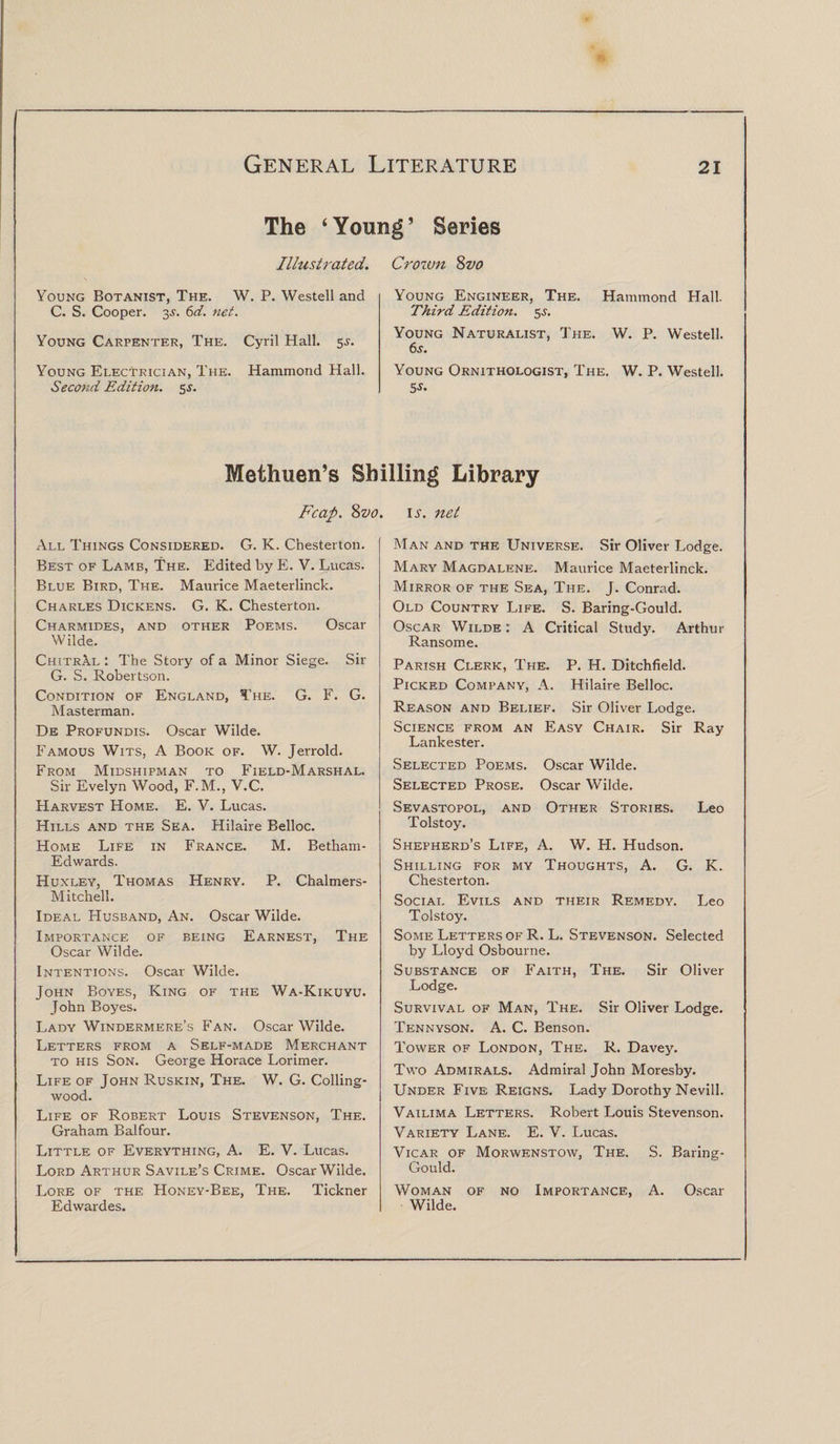 The ‘ Young ’ Series Illustrated. Young Botanist, The. W. P. Westell and C. S. Cooper. 3s. 6d. net. Young Carpenter, The. Cyril Hall. 5s. Young Electrician, The. Hammond Hall. Second Edition. 5 s. Crozvn Svo Young Engineer, The. Hammond Hall. Third Edition. 55. Young Naturalist, The. W. P. Westell. 6s. Young Ornithologist, The. W. P. Westell. s-y. Methuen’s Shilling Library Fcap. 8vo. \s. net All Things Considered. G. K. Chesterton. Best of Lamb, The. Edited by E. V. Lucas. Blue Bird, The. Maurice Maeterlinck. Charles Dickens. G. K. Chesterton. Charmides, and other Poems. Oscar Wilde. ChitrAl : The Story of a Minor Siege. Sir G. S. Robertson. Condition of England, The. G. F. G. Master man. De Profundis. Oscar Wilde. Famous Wits, A Book of. W. Jerrold. From Midshipman to Field-Marshal. Sir Evelyn Wood, F.M., V.C. Harvest Home. E. V. Lucas. Hills and the Sea. Hilaire Belloc. Home Life in France. M. Betham- Edwards. Huxley, Thomas Henry. P. Chalmers- Mitchell. Ideal Husband, An. Oscar Wilde. Importance of being Earnest, The Oscar Wilde. Intentions. Oscar Wilde. John Boyes, King of the Wa-Kikuyu. John Boyes. Lady Windermere’s Fan. Oscar Wilde. Letters from a Self-made Merchant to his Son. George Horace Lorimer. Life of John Ruskin, The. W. G. Colling- wood. Life of Robert Louis Stevenson, The. Graham Balfour. Little of Everything, A. E. V. Lucas. Lord Arthur Savile’s Crime. Oscar Wilde. Lore of the Honey-Bee, The. Tickner Edwardes. Man and the Universe. Sir Oliver Lodge. Mary Magdalene. Maurice Maeterlinck. Mirror of the Sea, The. J. Conrad. Old Country Life. S. Baring-Gould. Oscar Wilde : A Critical Study. Arthur Ransome. Parish Clerk, The. P. H. Ditchfield. Picked Company, A. Hilaire Belloc. Reason and Belief. Sir Oliver Lodge. Science from an Easy Chair. Sir Ray Lankester. Selected Poems. Oscar Wilde. Selected Prose. Oscar Wilde. Sevastopol, and Other Stories. Leo Tolstoy. Shepherd’s Life, A. W. H. Hudson. Shilling for my Thoughts, A. G. K. Chesterton. Social Evils and their Remedy. Leo Tolstoy. Some Letters of R. L. Stevenson. Selected by Lloyd Osbourne. Substance of Faith, The. Sir Oliver Lodge. Survival of Man, The. Sir Oliver Lodge. Tennyson. A. C. Benson. Tower of London, The. R. Davey. Two Admirals. Admiral John Moresby. Under Five Reigns. Lady Dorothy Nevill. Vailima Letters. Robert Louis Stevenson. Variety Lane. E. V. Lucas. Vicar of Morwenstow, The. S. Baring- Gould. Woman of no Importance, A. Oscar Wilde.