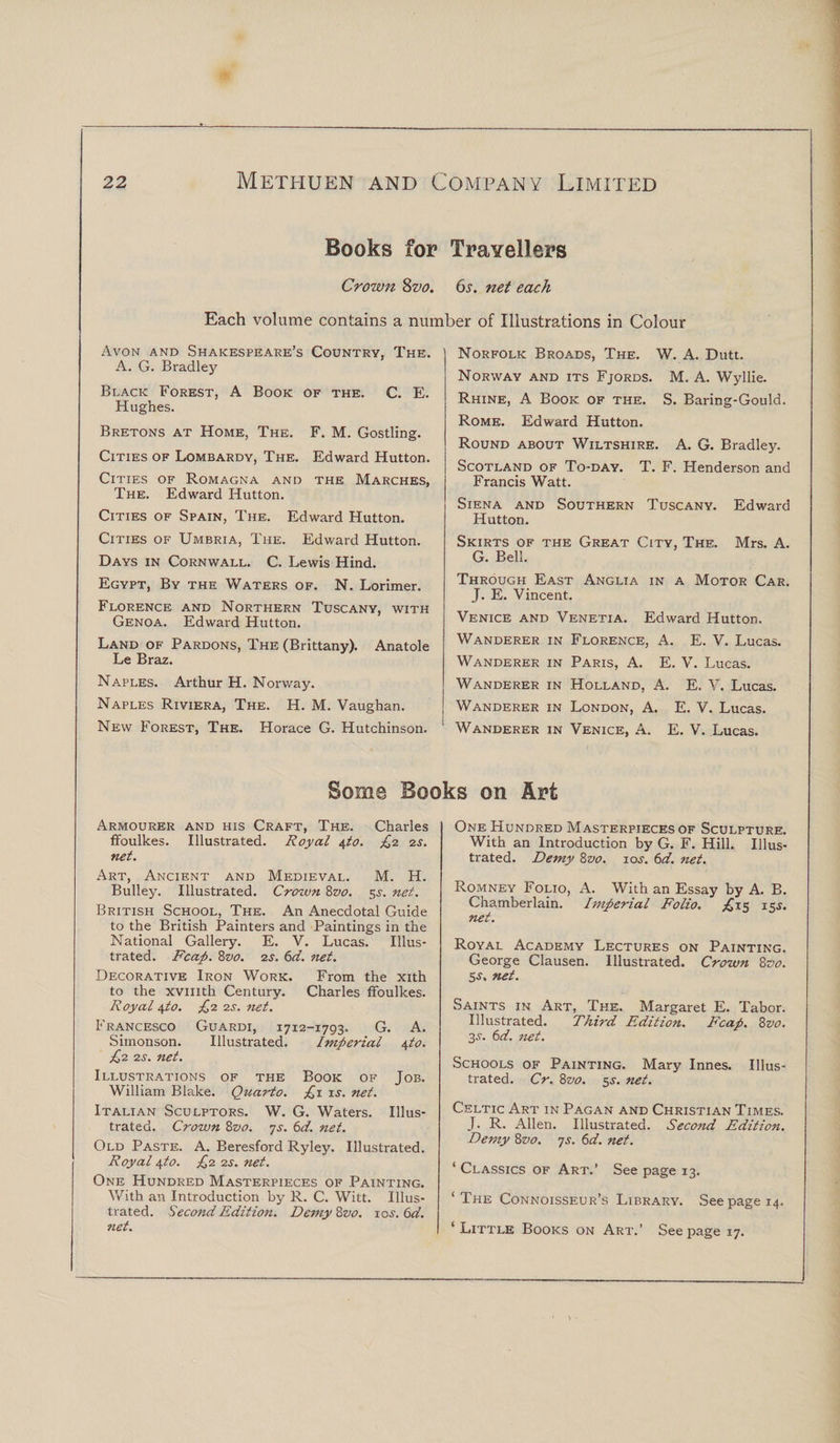 Books for Travellers Crown 8vo. 6s. net each Each volume contains a number of Illustrations in Colour Avon and Shakespeare’s Country, The. A. G. Bradley Black Forest, A Book of the. C. E. Hughes. Bretons at Home, The. F. M. Gostling. Cities of Lombardy, The. Edward Hutton. Cities of Romagna and the Marches, The. Edward Hutton. Cities of Spain, The. Edward Hutton. Cities of Umbria, The. Edward Hutton. Days in Cornwall. C. Lewis Hind. Egypt, By the Waters of. N. Lorimer. Florence and Northern Tuscany, with Genoa. Edward Hutton. Land of Pardons, The (Brittany). Anatole Le Braz. Naples. Arthur H. Norway. Naples Riviera, The. H. M. Vaughan. New Forest, The. Horace G. Hutchinson. Norfolk Broads, The. W. A. Dutt. Norway and its Fjords. M. A. Wyllie. Rhine, A Book of the. S. Baring-Gould. Rome. Edward Hutton. Round about Wiltshire. A. G. Bradley. Scotland of To-day. T. F. Henderson and Francis Watt. Siena and Southern Tuscany. Edward Hutton. Skirts of the Great City, The. Mrs. A. G. Bell. Through East Anglia in a Motor Car. J. E. Vincent. Venice and Venetia. Edward Hutton. Wanderer in Florence, A. E. V. Lucas. Wanderer in Paris, A. E. V. Lucas. Wanderer in Holland, A. E. V. Lucas. Wanderer in London, A. E. V. Lucas. Wanderer in Venice, A. E. V. Lucas. Some Books on Art Armourer and his Craft, The. Charles ffoulkes. Illustrated. Royal 4to. £2 2s. net. Art, Ancient and Medieval. M. H. Bulley. Illustrated. Crown 8vo. 5^. net. British School, The. An Anecdotal Guide to the British Painters and Paintings in the National Gallery. E. V. Lucas. Illus¬ trated. Fcap. Zvo. 2S. 6d. net. Decorative Iron Work. From the xith to the xvmth Century. Charles ffoulkes. Royal \to. £2 2s. net. Francesco Guardi, 1712-1793. G. A. Simonson. Illustrated. Imperial \to. £2 2s. net. Illustrations of the Book of Job. William Blake. Quarto. £1 is. net. Italian Sculptors. W. G. Waters. Illus¬ trated. Crown 8vo. 7s. 6d. net. Old Paste. A. Beresford Ryley. Illustrated. Royal \to. £2 2s. net. One Hundred Masterpieces of Painting. With an Introduction by R. C. Witt. Illus¬ trated. Second Edition. Demy 8vo. 10s. 6d. net. One Hundred Masterpieces of Sculpture. With an Introduction by G. F. Hill. Illus¬ trated. Demy 8z&gt;0. 10s. 6d. net. Romney Folio, A. With an Essay by A. B. Chamberlain. Imperial Folio. ^15 15^. net. Royal Academy Lectures on Painting. George Clausen. Illustrated. Crown 8vo. 5-S', net. Saints in Art, The. Margaret E. Tabor. Illustrated. Third Edition. Fcap. 8vo. 3-y. 6d. net. Schools of Painting. Mary Innes. Illus¬ trated. Cr. 8vo. 5s. net. Celtic Art in Pagan and Christian Times. J. R. Allen. Illustrated. Second Edition. Demy 8vo. 7s. 6d. net. ‘ Classics of Art.’ See page 13. ‘The Connoisseur’s Library. See page 14. ‘Little Books on Art.’ Seepage 17.